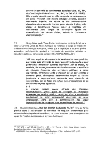 autores à isonomia de vencimentos postulada (art. 39, §1º,
               da Constituição Federal e art. 41, §4º, da Lei nº 8.112/90).
               Não se pode permitir que servidor ocupante do mesmo cargo
               em outro Tribunal, com mesma situação jurídica, perceba
               vencimento inferior, em razão de ato administrativo
               divorciado da orientação traçada pelos demais órgãos, pois
               dispõe a Constituição Federal sobre a igualdade de
               vencimentos para cargos de atribuições iguais ou
               assemelhadas no mesmo Poder, vetado o tratamento
               discriminatório.10



39.          Nesta linha, pode Vossa Excia. implementar projeto de lei para
criar a Carreira Única do Fisco Municipal ou valorizar o cargo de Fiscal de
Arrecadação e Serviços Municipais, sendo que a legislação e doutrina pátria
entendem perfeitamente possível a concessão de aumentos setoriais a
servidores públicos, como versa o mestre HELY LOPES MEIRELLES11:

               “Há duas espécies de aumento de vencimentos: uma genérica,
               provocada pela alteração do poder aquisitivo da moeda, à qual
               poderíamos denominar aumento impróprio, por se tratar, na
               verdade, de um reajustamento destinado a manter o equilíbrio
               da situação financeira dos servidores públicos; e outra
               específicas, geralmente feita a margem da lei que concede o
               aumento geral, abrangendo determinados cargos ou classes
               funcionais e representando realmente uma elevação de
               vencimentos, por se fazer em índices não proporcionais ao do
               decréscimo do pode aquisitivo.
               (...)
               A     segunda   espécie    ocorre    através   das    chamadas
               reestruturações, pelas quais se corrigem as distorções
               existentes no serviço público, tendo em vista a valorização
               profissional no setor empresarial observado no setor
               empresarial,    para    que    a   administração    não    fique
               impossibilitada de satisfazer suas necessidades de pessoal.”

40. O administrativista JOSE DOS SANTOS CARVALHO FILHO12 versa de forma
precisa sobre a possibilidade de concessão de reajustes diferenciados para
determinadas categorias de servidores, tal como se requer para os ocupantes do
cargo de Fiscal de Arrecadação e Serviços Municipais:




10
    TRF 4ªR – AC 97.04.12847-9 – SC – 3ª Turma – Rel. Juíza Vivian Josete
Pantaleão Caminha – v.u. DJU 01.11.2000.
11
   MEIRELLES, Hely Lopes. Direito Administrativo Brasileiro. 33º Ed., Malheiros, 2007, p. 485.
                                        Página 14 de 19
 