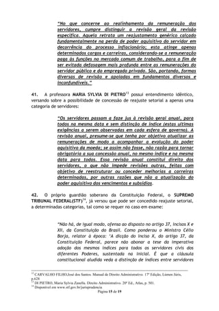 “No que concerne ao realinhamento da remuneração dos
                servidores, cumpre distinguir a revisão geral da revisão
                especifica. Aquela retrata um reajustamento genérico calçado
                fundamentalmente na perda de poder aquisitivo do servidor em
                decorrência do processo inflacionário; esta atinge apenas
                determinados cargos e carreiras, considerando-se a remuneração
                paga às funções no mercado comum de trabalho, para o fim de
                ser evitada defasagem mais profunda entre as remunerações do
                servidor público e do empregado privado. São, portando, formas
                diversas de revisão e apoiadas em fundamentos diversos e
                inconfundíveis.”

41. A professora MARIA SYLVIA DI PIETRO13 possui entendimento idêntico,
versando sobre a possibilidade de concessão de reajuste setorial a apenas uma
categoria de servidores:

                “Os servidores passam a faze jus à revisão geral anual, para
                todos na mesma data e sem distinção de índice (estas ultimas
                exigências a serem observadas em cada esfera de governo). A
                revisão anual, presume-se que tenha por objetivo atualizar as
                remunerações de modo a acompanhar a evolução do poder
                aquisitivo da moeda; se assim não fosse, não razão para tornar
                obrigatória a sua concessão anual, no mesmo índice e na mesma
                data para todos. Essa revisão anual constitui direito dos
                servidores, o que não impede revisões outras, feitas com
                objetivo de reestruturar ou conceder melhorias a carreiras
                determinadas, por outras razões que não a atualização do
                poder aquisitivo dos vencimentos e subsídios.

42. O próprio guardião soberano da Constituição Federal, o SUPREMO
TRIBUNAL FEDERAL(STF)14, já versou que pode ser concedido reajuste setorial,
a determinadas categorias, tal como se requer no caso em exame:


                “Não há, de igual modo, ofensa ao disposto no artigo 37, incisos X e
                XII, da Constituição do Brasil. Como ponderou o Ministro Célio
                Borja, relator à época: „A dicção do inciso X, do artigo 37, da
                Constituição Federal, parece não abonar a tese da imperativa
                adoção dos mesmos índices para todos os servidores civis dos
                diferentes Poderes, sustentada na inicial. É que a cláusula
                constitucional aludida veda a distinção de índices entre servidores

12
   CARVALHO FILHO,José dos Santos. Manual de Direito Administrativo. 17º Edição, Lúmen Júris,
p.628
13
   DI PIETRO, Maria Sylvia Zanella. Direito Administrativo. 20º Ed., Atlas, p. 501.
14
   Disponível em www.stf.gov.br/jurisprudencia
                                           Página 15 de 19
 