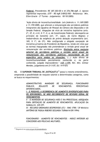 Federal. Precedentes: RE 307.302-ED e AI 276.786-AgR. 2. Agravo
                   regimental improvido. (STF - RE-AgR 318932/RO - Relator(a): Min.
                   Ellen Gracie – 2º Turma - Julgamento: 18/10/2005)


                   "Ação direta de inconstitucionalidade. Leis federais n. 11.169/2005
                   e 11.170/2005, que alteram a remuneração dos servidores públicos
                   integrantes dos Quadros de Pessoal da Câmara dos Deputados e do
                   Senado Federal. Alegações de vício de iniciativa legislativa (arts.
                   2º, 37, X, e 61, § 1º, II, a, da Constituição Federal); desrespeito ao
                   princípio da isonomia (art. 5º, caput, da Carta Magna); e
                   inobservância da exigência de prévia dotação orçamentária (art.
                   169, § 1º, da CF). Não configurada a alegada usurpação de
                   iniciativa privativa do Presidente da República, tendo em vista que
                   as normas impugnadas não pretenderam a revisão geral anual de
                   remuneração dos servidores públicos. Distinção entre reajuste
                   setorial de servidores públicos e revisão geral anual da
                   remuneração dos servidores públicos: necessidade de lei
                   específica para ambas as situações. (...) Ação direta de
                   inconstitucionalidade parcialmente conhecida e, na parte
                   conhecida, julgada improcedente." (ADI 3.599, Rel. Min. Gilmar
                   Mendes, julgamento em 21-5-07, DJ: 14-9-07)


43. O SUPERIOR TRIBUNAL DE JUSTIÇA(STJ)15 possui o mesmo entendimento,
amparando a possibilidade de reajuste salarial a determinadas categorias, como
se busca no requerimentos:


                   ADMINISTRATIVO. MANDADO DE SEGURANÇA. FUNCIONARIO
                   PUBLICO.      REAJUSTE    DE    VENCIMENTOS.       PERCENTUAIS
                   DIFERENCIADOS.
                   I - E POSSIVEL A OCORRENCIA DE AUMENTO DIVERSIFICADO PARA
                   OS SERVIDORES, SE NÃO DECORRENTE DE REVISÃO GERAL DE
                   VENCIMENTOS.
                   II - O MANDADO DE SEGURANÇA NÃO E VIA PROCESSUAL ADEQUADA
                   PARA OBTENÇÃO DE AUMENTO DE VENCIMENTOS. APLICAÇÃO DA
                   SUMULA N. 339-STF.
                   III - RECURSO ORDINARIO DESPROVIDO (STJ - RMS 1798 / SP Ministro
                   ANTÔNIO DE PÁDUA RIBEIRO SEGUNDA TURMA14/09/1994)



                   FUNCIONARIO - AUMENTO DE VENCIMENTOS - INDICE INFERIOR AO
                   CONCEDIDO AOS POLICIAIS MILITARES.


15
     Disponível em www.stj.gov.br/jurisprudencia

                                             Página 17 de 19
 
