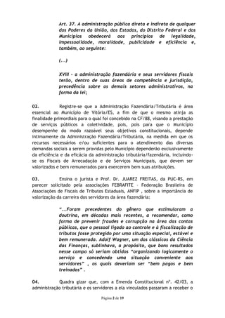 Art. 37. A administração pública direta e indireta de qualquer
             dos Poderes da União, dos Estados, do Distrito Federal e dos
             Municípios obedecerá aos princípios de legalidade,
             impessoalidade, moralidade, publicidade e eficiência e,
             também, ao seguinte:

             (...)


             XVIII - a administração fazendária e seus servidores fiscais
             terão, dentro de suas áreas de competência e jurisdição,
             precedência sobre os demais setores administrativos, na
             forma da lei;


02.           Registre-se que a Administração Fazendária/Tributária é área
essencial ao Município de Vitória/ES, a fim de que o mesmo atinja as
finalidade primordiais para o qual foi concebido na CF/88, visando a prestação
de serviços públicos a coletividade, pois, pois para que o Município
desempenhe do modo razoável seus objetivos constitucionais, depende
intimamente da Administração Fazendária/Tributária, na medida em que os
recursos necessários e/ou suficientes para o atendimento das diversas
demandas sociais a serem providas pelo Município dependerão exclusivamente
da eficiência e da eficácia da administração tributária/fazendária, incluindo-
se os Fiscais de Arrecadação e de Serviços Municipais, que devem ser
valorizados e bem remunerados para exercerem bem suas atribuições.

03.          Ensina o jurista e Prof. Dr. JUAREZ FREITAS, da PUC-RS, em
parecer solicitado pela associações FEBRAFITE – Federação Brasileira de
Associações de Fiscais de Tributos Estaduais, ANFIP , sobre a importância de
valorização da carreira dos servidores da área fazendária:

             “...Foram precedentes do gênero que estimularam a
             doutrina, em décadas mais recentes, a recomendar, como
             forma de prevenir fraudes e corrupção na área das contas
             públicas, que o pessoal ligado ao controle e à fiscalização de
             tributos fosse protegido por uma situação especial, estável e
             bem remunerada. Adolf Wagner, um dos clássicos da Ciência
             das Finanças, sublinhava, a propósito, que bons resultados
             nesse campo só seriam obtidos “organizando logicamente o
             serviço e concedendo uma situação conveniente aos
             servidores” , os quais deveriam ser “bem pagos e bem
             treinados” .

04.         Quadra gizar que, com a Emenda Constitucional nº. 42/03, a
administração tributária e os servidores a ela vinculados passaram a receber o

                                 Página 2 de 19
 