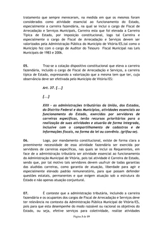 tratamento que sempre mereceram, na medida em que os mesmos foram
considerados como atividade essencial ao funcionamento do Estado,
especialmente a carreira fazendária, na qual se inclui o cargo de Fiscal de
Arrecadação e Serviços Municipais, Carreira esta que foi elevada a Carreira
Típica de Estado, por imposição constitucional, logo tal Carreira e
especialmente o cargo de Fiscal de Arrecadação e Serviços devem ser
valorizados pela Administração Pública do Município de Vitória/ES,tal como o
Município fez com o cargo de Auditor do Tesouro Fiscal Municipal nas Leis
Municipais de 1983 e 2006.



05.          Traz-se a colação dispositivo constitucional que eleva a carreira
fazendária, incluído o cargo de Fiscal de Arrecadação e Serviços, a carreira
típica de Estado, expressando a valorização que a mesma tem que ter, cuja
observância deve ser efetivada pelo Município de Vitória/ES:

             Art. 37. [...]

             [...]

             XXII – as administrações tributárias da União, dos Estados,
             do Distrito Federal e dos Municípios, atividades essenciais ao
             funcionamento do Estado, exercidas por servidores de
             carreiras específicas, terão recursos prioritários para a
             realização de suas atividades e atuarão de forma integrada,
             inclusive com o compartilhamento de cadastros e de
             informações fiscais, na forma da lei ou convênio. (grifou-se).

06.          Logo, por mandamento constitucional, existe de forma clara a
preeminente necessidade de essa atividade fazendária ser exercida por
servidores de carreiras específicas, nas quais se inclui os Requerentes, em
face de a administração tributária ser atividade essencial ao funcionamento
do Administração Municipal de Vitória, pois tal atividade é Carreira de Estado,
sendo que, por tal motivo tais servidores devem usufruir de todas garantias
das aludidas carreiras, como garantia de atuação, liberdade para agir e
especialmente elevado padrão remuneratório, para que possam defender
questões estatais, permanentes e que exigem atuação sob a estrutura do
Estado e não apenas atuação conjuntural.



07.          É conteste que a administração tributária, incluindo a carreira
fazendária e os ocupantes dos cargos de Fiscal de Arrecadação e Serviços deve
ter relevância no contexto da Administração Pública Municipal de Vitória/ES,
pois para que esta desempenhe do modo razoável ou racional os objetivos do
Estado, ou seja, efetive serviços para coletividade, realize atividades
                                 Página 3 de 19
 