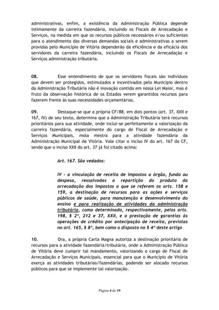 administrativas, enfim, a existência da Administração Pública depende
intimamente da carreira fazendária, incluindo os Fiscais de Arrecadação e
Serviços, na medida em que os recursos públicos necessários e/ou suficientes
para o atendimento das diversas demandas sociais e administrativas a serem
providas pelo Município de Vitória dependerão da eficiência e da eficácia dos
servidores da carreira fazendária, incluindo os Fiscais de Arrecadação e
Serviços administração tributária.



08.          Esse entendimento de que os servidores fiscais são indivíduos
que devem ser protegidos, estimulados e incentivados pelo Municipio dentro
da Administração Tributária não é inovação contida em nossa Lei Maior, mas é
fruto da observação histórica de os Estados verem garantidos recursos para
fazerem frente às suas necessidades orçamentárias.

09.           Destaque-se que a própria CF/88, em dois pontos (art. 37, XXII e
167, IV) de seu texto, determina que a Administração Tributária terá recursos
prioritários para sua atividade, onde inclui-se perfeitamente a valorização da
carreira fazendária, especialmente do cargo de Fiscal de Arrecadação e
Serviços Municipais, mola mestra para a atividade fazendária da
Administração Municipal de Vitória. Vale citar o inciso IV do art. 167 da CF,
sendo que o inciso XXII do art. 37 já foi citado acima:


            Art. 167. São vedados:


            IV - a vinculação de receita de impostos a órgão, fundo ou
            despesa, ressalvadas a repartição do produto da
            arrecadação dos impostos a que se referem os arts. 158 e
            159, a destinação de recursos para as ações e serviços
            públicos de saúde, para manutenção e desenvolvimento do
            ensino e para realização de atividades da administração
            tributária, como determinado, respectivamente, pelos arts.
            198, § 2º, 212 e 37, XXII, e a prestação de garantias às
            operações de crédito por antecipação de receita, previstas
            no art. 165, § 8º, bem como o disposto no § 4º deste artigo

10.          Ora, a própria Carta Magna autoriza a destinação prioritária de
recursos para a atividade fazendária/tributária, onde a Administração Pública
de Vitória deve cumprir tal mandamento, valorizando o cargo de Fiscal de
Arrecadação e Serviços Municipais, essencial para que o Município de Vitória
exerça as atividades tributárias/fazendárias, podendo ser alocado recursos
públicos para que se implemente tal valorização.



                                 Página 4 de 19
 