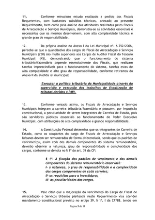 11.          Conforme minucioso estudo realizado a pedido dos Fiscais
Requerentes, com bastantes subsídios técnicos, anexado ao presente
Requerimento, bem como pela analise das atividades realizadas pelos Fiscais
de Arrecadação e Serviços Municipais, demonstra-se as atividades essenciais e
necessárias que os mesmos desenvolvem, com alta complexidade técnica e
grande grau de responsabilidade.

12.           Da própria analise do Anexo I da Lei Municipal nº. 6.752/2006,
percebe-se que o quantitativo dos cargos de Fiscal de Arrecadação e Serviços
Municipais (250) são muito superiores aos Cargos de Auditor Fiscal do Tesouro
Municipal (45), demonstrando que o funcionamento do sistema
tributário/fazendário depende essencialmente dos Fiscais, que realizam
tarefas imprescindíveis para o funcionamento do sistema, tarefas estas de
alta complexidade e alto grau de responsabilidade, conforme retiramos do
Anexo II da aludida lei municipal:

             Executar a política tributária da Municipalidade através da
            supervisão e execução dos trabalhos de fiscalização de
            tributos devidos a PMV.



13.          Conforme versado acima, os Fiscais de Arrecadação e Serviços
Municipais integram a carreira tributária/fazendária e possuem, por imposição
constitucional, a peculiaridade de serem integrantes de Carreira de Estado, pois
são servidores públicos essenciais ao funcionamento do Poder Executivo
Municipal, com atribuições de alta complexidade e grande responsabilidade.

14.          A Constituição Federal determina que os integrantes de Carreira de
Estado, como os ocupantes do cargo de Fiscais de Arrecadação e Serviços
Urbanos devem ser remunerados de forma diferenciada, sendo que os padrões de
vencimentos, assim com dos demais componentes do sistema remuneratório,
deverão observar a natureza, grau de responsabilidade e complexidade dos
cargos, conforme se denota no § 1º do art. 39 da CF:

                § 1º. A fixação dos padrões de vencimento e dos demais
                componentes do sistema remuneratório observará:
                I- a natureza, o grau de responsabilidade e a complexidade
                dos cargos componentes de cada carreira;
                II- os requisitos para a investidura;
                III- as peculiaridades dos cargos.


15.         Vale citar que a majoração do vencimento do Cargo de Fiscal de
Arrecadação e Serviços Urbanos pleiteada neste Requerimento visa atender
mandamento constitucional previsto no artigo 39, § 1º, I da CF/88, tendo em
                                 Página 5 de 19
 