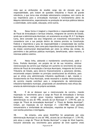 vista que as atribuições do aludido cargo são de elevado grau de
responsabilidade, pois tratam de questões tributárias e fiscais de grande
relevância, o que torna essa atividade sobremaneira complexa, sem contra de
sua importância para a arrecadação municipal e funcionamento pleno da
Máquina Administrativa, especialmente na prestação de serviços públicos básicos
a coletividade, como saúde, educação, entre outros.



16.          Dessa forma é inegável a importância e responsabilidade do cargo
de Fiscal de Arrecadação e Serviços Urbanos, integrante de carreira de Estado,
sendo que a Administração Municipal, em acatamento ao artigo 39, § 1º da Magna
Carta, deve conceder aos seus integrantes um tratamento remuneratório em
consonância com a sua posição dentro do sistema previsto na Constituição
Federal e importância e grau de responsabilidade e complexidade das tarefas
exercidas pelos mesmos, bem como pela importância para o Município de Vitória,
da missão constitucional desempenhada por estes na defesa das rendas, do
patrimônio e das políticas públicas municipais, beneficiando, sobre maneira, o
interesse público coletivo.


17.           Nesta linha, adotando o mandamento constitucional, pode o
Exmo. Prefeito Municipal, em projeto de lei de sua iniciativa, efetivar
reestruturação da carreira que implique em aumento no vencimento do cargo
efetivo de Fiscal de Arrecadação e Serviços Municipais, integrante de Carreira
Tributária de Estado, para elevá-lo financeiramente a patamares devidos,
encontrando amparo também no princípio constitucional da eficiência, para
que se atinja uma administração tributária equilibrada e ágil, visando o
fortalecimento do Fisco Municipal, sendo necessário a aludida reestruturação
de carreira visando contribuir para o revigoramento da Administração
tributária/fazendária municipal, propiciando um atendimento mais eficaz dos
anseios da Administração e da própria sociedade.


18.          É de se destacar que a reestruturação da carreira, visando
majoração no vencimento para o cargo de Fiscal de Arrecadação e Serviços
Municipais, visa corrigir grave injustiça legislativa praticada por esta
Administração no ano de 1992, através da Lei Municipal nº. 3.791/92, pois os
cargos de “Fiscal de Arrecadação Municipal” e “Fiscal de Rendas Municipal”,
tinham, por imposição da Lei Municipal nº. 3.563/1988, total paridade
remuneratória e similaridade de atribuições, requisitos de ingresso (2º Grau),
com tarefas próximas e interligadas.

19.          No entanto, uma grave INJUSTIÇA foi perpetrada por esta
Administração Municipal no ano de 1992, através da Lei Municipal nº. 3.791/92,
pois alçou o cargo de “Fiscal de Rendas Municipal” a cargo de Nível Superior,
inclusive alterando seu vencimento para patamar de nível superior (mais
                                 Página 6 de 19
 
