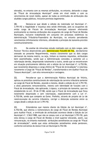 elevado), no entanto com as mesmas atribuições, no entanto, deixando o cargo
de “Fiscal de Arrecadação Municipal” ainda em nível médio e com os
vencimentos de novel médio, apesar de todas as similitudes de atribuições dos
aludidos cargos públicos, inclusive previstas legalmente.

20.          Destaca-se que desde a edição da malsinada Lei Municipal nº.
3.791/92 a ilegalidade e injustiça esta sendo efetivada, pois os ocupantes do
então cargo de Fiscais de Arrecadação Municipal estavam efetivando
praticamente as mesmas atribuições dos ocupantes do cargo de Fiscal de Rendas
Municipais, inclusive trabalhando em conjunto em processos sistêmicos na
Administração Tributária/Fazendária do Município, no entanto percebendo
vencimentos infinitamente inferiores, ofendendo o principio da isonomia previsto
constitucionalmente.

21.          Da analise do minucioso estudo realizado com os dois cargos, pelo
Parecer Técnico desenvolvido pelo Administrador FULANO DE TAL, devidamente
anexado ao presente Requerimento, mostra claramente que os dois cargos
derivaram da mesma matriz, ou seja, tinham os mesmos requisitos, atribuições
bem assemelhadas, sendo que a Administração concedeu a somente um a
valorização devida, desprezando totalmente o outro, sendo que se encontravam
em situação praticamente idêntica até a edição da Lei Municipal nº. 6.752/06,
que novamente desprezou o cargo efetivo de “Fiscal de Arrecadação” e valorizou
novamente o Cargo de “Fiscal de Rendas”, transformando-o em Auditor Fiscal do
Tesouro Municipal”, com alta remuneração e vantagens.

22.           Percebe-se que a Administração Pública Municipal de Vitória,
aplicou os preceitos constitucionais de valorização da carreira tributária somente
ao cargo de Fiscal de Rendas, alçando o mesmo, desde a edição da Lei 3.791/92,
a altos patamares remuneratórios, mesmo com identidade de funções com o
Fiscal de Arrecadação, não aplicando, à época, o principio da isonomia, que era
estabelecido no art. 39 da CF/88, sendo que o Fiscal de Arrecadação que ficou
totalmente desprezado e sem valorização, especialmente com a Lei nº.
6.752/06, sendo que compete ao Exmo. Prefeito, através de projeto de Le de
reestruturação da carreira tributária, corrigir a distorção existente entre os
cargos desde a edição da Lei 3.791/92.

23.          Entendemos que mesmo diante da Edição da Lei Municipal nº.
6.752/06, que alterou a nomenclatura do cargo de Fiscal de Rendas Municipal
para Auditor Fiscal, a similitude de atribuições acontece desde a Edição da Lei
Municipal nº. 3.563/1988, que não se cessou com a Lei Municipal 3.791/92, pois
esta elevou o cargo de Fiscal de Rendas a nível superior elevando, assim, sua
remuneração, no entanto mantendo atribuições semelhantes ao cargo de “Fiscal
de Arrecadação”, sendo que estas atribuições semelhantes ainda perduram,
conforme extraímos do Anexo II da Lei Municipal 6.752/06:


                                  Página 7 de 19
 