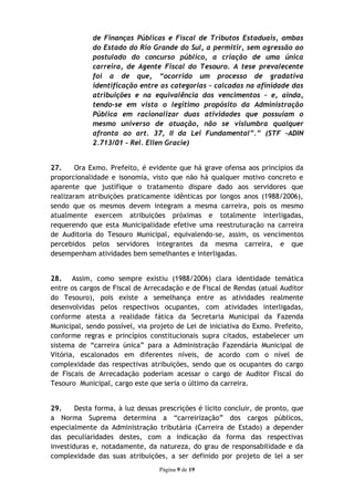 de Finanças Públicas e Fiscal de Tributos Estaduais, ambas
             do Estado do Rio Grande do Sul, a permitir, sem agressão ao
             postulado do concurso público, a criação de uma única
             carreira, de Agente Fiscal do Tesouro. A tese prevalecente
             foi a de que, “ocorrido um processo de gradativa
             identificação entre as categorias – calcadas na afinidade das
             atribuições e na equivalência dos vencimentos – e, ainda,
             tendo-se em vista o legítimo propósito da Administração
             Pública em racionalizar duas atividades que possuíam o
             mesmo universo de atuação, não se vislumbra qualquer
             afronta ao art. 37, II da Lei Fundamental”.” (STF –ADIN
             2.713/01 – Rel. Ellen Gracie)


27.     Ora Exmo. Prefeito, é evidente que há grave ofensa aos princípios da
proporcionalidade e isonomia, visto que não há qualquer motivo concreto e
aparente que justifique o tratamento dispare dado aos servidores que
realizaram atribuições praticamente idênticas por longos anos (1988/2006),
sendo que os mesmos devem integram a mesma carreira, pois os mesmo
atualmente exercem atribuições próximas e totalmente interligadas,
requerendo que esta Municipalidade efetive uma reestruturação na carreira
de Auditoria do Tesouro Municipal, equivalendo-se, assim, os vencimentos
percebidos pelos servidores integrantes da mesma carreira, e que
desempenham atividades bem semelhantes e interligadas.


28. Assim, como sempre existiu (1988/2006) clara identidade temática
entre os cargos de Fiscal de Arrecadação e de Fiscal de Rendas (atual Auditor
do Tesouro), pois existe a semelhança entre as atividades realmente
desenvolvidas pelos respectivos ocupantes, com atividades interligadas,
conforme atesta a realidade fática da Secretaria Municipal da Fazenda
Municipal, sendo possível, via projeto de Lei de iniciativa do Exmo. Prefeito,
conforme regras e princípios constitucionais supra citados, estabelecer um
sistema de “carreira única” para a Administração Fazendária Municipal de
Vitória, escalonados em diferentes níveis, de acordo com o nível de
complexidade das respectivas atribuições, sendo que os ocupantes do cargo
de Fiscais de Arrecadação poderiam acessar o cargo de Auditor Fiscal do
Tesouro Municipal, cargo este que seria o último da carreira.


29.     Desta forma, à luz dessas prescrições é lícito concluir, de pronto, que
a Norma Suprema determina a “carreirização” dos cargos públicos,
especialmente da Administração tributária (Carreira de Estado) a depender
das peculiaridades destes, com a indicação da forma das respectivas
investiduras e, notadamente, da natureza, do grau de responsabilidade e da
complexidade das suas atribuições, a ser definido por projeto de lei a ser
                                 Página 9 de 19
 