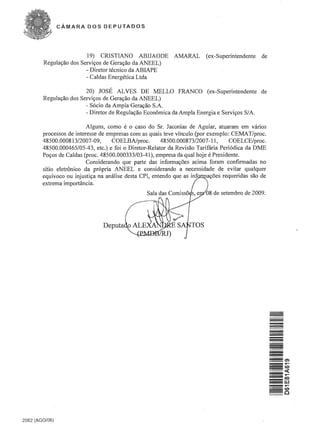 CAMARA DOS DEPUTADOS




                         19) CRlSTIANO ABIJAODE             AMARAL       (ex-Superintendente    de
        Regular;ao dos Servir;os de Gerar;ao da ANEEL)
                         - Diretor tecnico da ABIAPE
                         - Caldas Energetica Ltda

                         20) JOSE ALVES DE :MELLO FRANCO (ex-Superintendente de
        Regular;ao dos Servir;os de Gerar;ao da ANEEL)
                         - S6cio da Ampla Gerar;ao S.A.
                         - Diretor de Regular;ao Economica da Ampla Energia e Servir;os S/A.

                          Alguns, como e 0 caso do Sr. Jaconias de Aguiar, atuaram em varios
        processos de interesse de empresas com as quais teve vinculo (por exemplo: CEMA T/proc.
        48500.000813/2007-09,       COELBAIproc.        48500.000873/2007-11,      COELCE/proc.
        48500.000465/05-43, etc.) e foi 0 Diretor-Relator da Revisao Tarifaria Peri6dica da DME
        Por;os de Caldas (proc. 48500.000333/03-41), empresa da qual hoje e Presidente.
                          Considerando que parte das infonnar;oes acima foram confirmadas no
        sitio eletronico da pr6pria ANEEL e considerando a necessidade de evitar qualquer
        equivoco ou injustir;a na analise desta CPI, entendo que as inti  ar;oes requeridas sao de
        extrema importancia.
                                                                         08 de setembro de 2009.




                                                                                                     -
                                                                                                     =
                                                                                                     -
                                                                                                     -
                                                                                                     -
                                                                                                     -
                                                                                                     -
                                                                                                     =




2062 (AGO/06)
 
