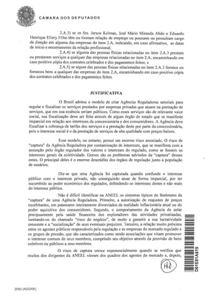 CAMARA DOS DEPUTADOS



                            2.A.3) se os Srs. Jerson Kelman, Jose Mario Miranda Abdo e Eduardo
         Henrique Ellery Filho tern ou tiveram rela<;:ao de emprego ou possuem ou possufram cargo
         de dire<;:ao em alguma das empresas do item 2.A, indicando, em caso afirmativo, as datas
         de inicio e encerramento da rela<;:ao profissional;
                            2.A.4) se alguma das pessoas fisicas relacionadas no item 2.A.3 prestam
         ou prestaram servi<;:os a qualquer das empresas relacionadas no item 2.A, encaminhando em
         caso positivo copia dos contratos celebrados e dos pagamentos feitos; e
                           2.A.5) se algum das pessoas fisicas relacionadas no item 2.A.3 fomece ou
         fomeceu bens a qualquer das empresas do item 2.A, encaminhando em caso positivo copia
         dos contratos celebrados e dos pagamentos feitos.



                                               JUSTIFICATIVA

                           o   Brasil adotou 0 modelo de criar Agencias Reguladoras setoriais para
        regular e fiscalizar os servi<;:os prestados por empresas privadas que atuam na presta<;:ao de
        servi<;:os, que em sua essencia seriam publicos. Como esses servi<;:os sao de relevante valor
        social, sua fiscaliza<;:ao deve ser feita atraves de algum orgao de estado que se manifeste
        imparcial em rela<;:ao aos interesses da concessionaria e dos consumidores. A Agencia deve
        fiscalizar a cobran<;:a de tarifas dos servi<;:os e a presta<;:ao deste par parte da concessionaria,
        pois 0 interesse social e 0 da presta<;:ao de servi<;:os de alta qualidade com pre<;:os baixos.

                          Esse modelo, no entanto, possui urn enorme risco associado. 0 risco de
        "captura" da Agencia Reguladora por contamina<;:ao de interesses, que se manifesta com a
        assun<;:ao pelo orgao regulador dos valores e interesses do regulado, como se fossem os
        interesses gerais da coletividade. Graves sao os problemas advindos da "captura" desses
        entes. 0 principal deles e 0 enorme descredito dos orgaos de regula<;:ao junto it popula<;:ao
        de usuarios.

                          Diz-se que uma Agencia foi capturada quando confunde 0 interesse
        publico com 0 interesse privado, nao conseguindo atuar de forma imparcial, par ter
        sucumbido ao poder economico dos regulados, defendendo os interesses destes e nao mais
        do interesse publico.
                          Nao e dificil identificar na ANEEL os sintomas tfpicos do fenomeno da
        "captura" de uma Agencia Reguladora. Primeiro, a autoriza<;:ao de reajustes de pre<;:os
        exorbitantes, em patamares inteiramente divorciados da realidade inflacionaria atual ou do
        poder aquisitivo dos consumidores. Segundo, 0 comportamento da Agencia de zelar
        precipuamente pela saude financeira dos explaradores das atividades privatizadas,
        isentando-os do chamado "risco do negocio", de modo a garantir a sua lucratividade
        crescente e a "socializa<;:ao" de seus eventuais prejufzos. Terceiro, a rela<;:ao muito proxima        -

                                                                                                               -

        entre os agentes publicos responsaveis pela regula<;:ao e as empresas do mercado regulado e            =
        os grupos de pres sao, que sao caracterizados como sendo associa<;:6es que visam promover
                                                                                                               =
                                                                                                               -

        o interesse comum de seus membros, cumprindo seu objetivo atraves da provisao de bens
        coletivos ou publicos a seus membros.
                          o risco de captura cresce exponencialmente quando se veri fica que
        muitos dos dirigentes da ANEEL vieram dos quadros dos agentes do mercado e, depois,



                                                                                             ®

2062 (AGO/06)
 