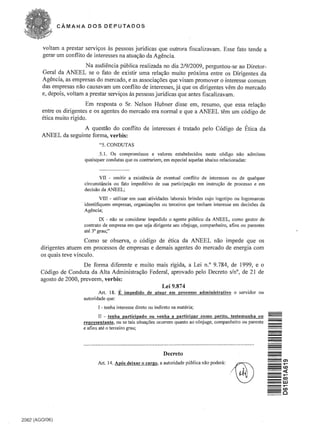 CAMAt<A DOS DEPUTADOS



        voltam a prestar servis;os as pessoas juridicas que outrara fiscali zavam. Esse fato tende a 

        gerar urn conflito de interesses na atuaS;30 da Agencia. 

                          Na audiencia publica realizada no dia 2/9/2009, perguntou-se ao Diretor­
        Geral da ANEEL se 0 fato de existir uma relas;ao muito proxima entre os Dirigentes da
        Agencia, as empresas do mercado, e as associas;oes que visam pramover 0 interesse comum
        das empresas nao causavam urn conflito de interesses, ja que os dirigentes vern do mercado
        e, depois, voltam a prestar servis;os as pessoas juridicas que antes fiscalizavam .
                          Em resposta 0 Sr. Nelson Hubner disse em, resumo, que essa relas:ao
        entre os dirigentes e os agentes do mercado era normal e que a ANEEL tern urn codigo de
        etica muito rigido.
                       A quesrno do conflito de interesses e tratado pelo C6digo de Etica da .
        ANEEL da seguinte forma, verbis:
                                "5. CONDUTAS
                               .5.1. Os compromissos e valores estabelecidos neste c6digo nao admitem
                         quaisquer condutas que os contrariem, em especial aquelas abaixo relacionadas:


                                vn - omitir a existencia de eventual conflito de interesses ou de qualquer
                         circunstancia ou fato impeditivo de sua participa~ao em instru~ao de processo e em
                         decisao da ANEEL;
                                  vm - utilizar em suas atividades laborais brindes cujo logotipo ou logomarcas
                        . identifiquem em pres as, organiza~oes ou terceiros que ten ham interesse em decisoes da
                          Agencia;
                                 IX - nao se considerar impedido 0 agente publico da ANEEL, como gestor de
                         contrato de empresa em que seja dirigente seu c6njuge, companheiro, afins ou parentes
                         ate 3° grau;"

                          Como se observa, 0 c6digo de etica da ANEEL nao impede que os
        dirigentes atuem em processos de empresas e demais agentes do mercado de energia com
        os quais teve vinculo.
                         De forma diferente e muito mais rigida, a Lei n.o 9.784, de 1999, e 0
        Codigo de Conduta da Alta Administras:ao Federal, aprovado pelo Decreto sin°, de 21 de
        agosto de 2000, preveem , verbis:
                                                     Lei 9.874
                                Art. 18.   E impedido     de atnar em processo administrativo            0   servidor ou
                         autoridade que:
                               I - tenha interesse direto ou indireto na materia;
                                II - tenha participado on venha a participar como perito, testemunha ou
                        representante, ou se tais situa~5es ocorrem quanta ao c6njuge, companheiro ou parente
                                                                                                                           -
                        e afins ate 0 terceiro grau;




                                                                  Decreto
                               Art. 14. ADoS deixar   0   cargo, a autoridade publica nao podeni:

                                                                                                     ~
                                                                                                    ..




2062 (AGO/06)
 