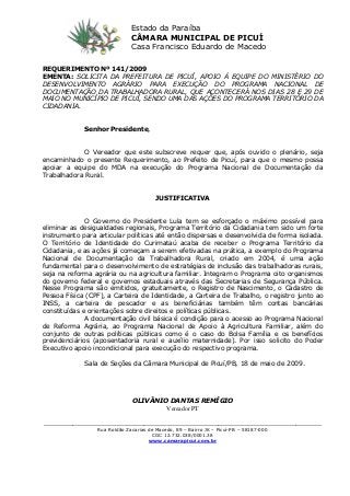 REQUERIMENTO Nº 141/2009
EMENTA: SOLICITA DA PREFEITURA DE PICUÍ, APOIO À EQUIPE DO MINISTÉRIO DO
DESENVOLVIMENTO AGRÁRIO PARA EXECUÇÃO DO PROGRAMA NACIONAL DE
DOCUMENTAÇÃO DA TRABALHADORA RURAL, QUE ACONTECERÁ NOS DIAS 28 E 29 DE
MAIO NO MUNICÍPIO DE PICUÍ, SENDO UMA DAS AÇÕES DO PROGRAMA TERRITÓRIO DA
CIDADANIA.
Senhor Presidente,
O Vereador que este subscreve requer que, após ouvido o plenário, seja
encaminhado o presente Requerimento, ao Prefeito de Picuí, para que o mesmo possa
apoiar a equipe do MDA na execução do Programa Nacional de Documentação da
Trabalhadora Rural.
JUSTIFICATIVA
O Governo do Presidente Lula tem se esforçado o máximo possível para
eliminar as desigualdades regionais, Programa Território da Cidadania tem sido um forte
instrumento para articular políticas até então dispersas e desenvolvida de forma isolada.
O Território de Identidade do Curimataú acaba de receber o Programa Território da
Cidadania, e as ações já começam a serem efetivadas na prática, a exemplo do Programa
Nacional de Documentação da Trabalhadora Rural, criado em 2004, é uma ação
fundamental para o desenvolvimento de estratégias de inclusão das trabalhadoras rurais,
seja na reforma agrária ou na agricultura familiar. Integram o Programa oito organismos
do governo federal e governos estaduais através das Secretarias de Segurança Pública.
Nesse Programa são emitidos, gratuitamente, o Registro de Nascimento, o Cadastro de
Pessoa Física (CPF), a Carteira de Identidade, a Carteira de Trabalho, o registro junto ao
INSS, a carteira de pescador e as beneficiárias também têm contas bancárias
constituídas e orientações sobre direitos e políticas públicas.
A documentação civil básica é condição para o acesso ao Programa Nacional
de Reforma Agrária, ao Programa Nacional de Apoio à Agricultura Familiar, além do
conjunto de outras políticas públicas como é o caso do Bolsa Família e os benefícios
previdenciários (aposentadoria rural e auxílio maternidade). Por isso solicito do Poder
Executivo apoio incondicional para execução do respectivo programa.
Sala de Seções da Câmara Municipal de Picuí/PB, 18 de maio de 2009.
OLIVÂNIO DANTAS REMÍGIO
Vereador PT
______________________________________________________________________________________
Rua Roldão Zacarias de Macedo, 89 – Bairro JK – Picuí-PB – 58187-000
CGC 12.732.038/0001.38
www.camarapicui.com.br
Estado da Paraíba
CÂMARA MUNICIPAL DE PICUÍ
Casa Francisco Eduardo de Macedo
 