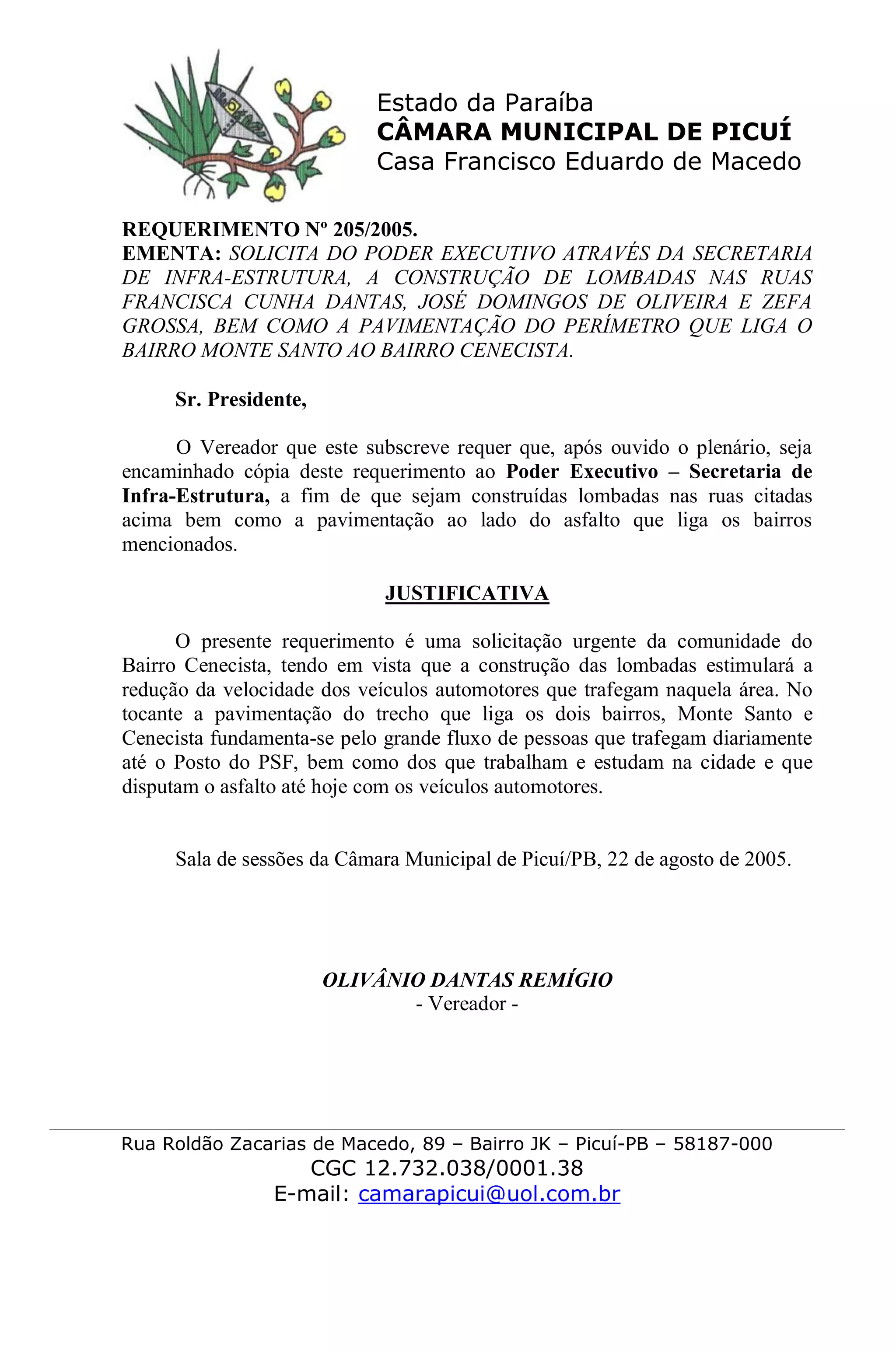 Estado da Paraíba
CÂMARA MUNICIPAL DE PICUÍ
Casa Francisco Eduardo de Macedo
Rua Roldão Zacarias de Macedo, 89 – Bairro JK – Picuí-PB – 58187-000
CGC 12.732.038/0001.38
E-mail: camarapicui@uol.com.br
REQUERIMENTO Nº 205/2005.
EMENTA: SOLICITA DO PODER EXECUTIVO ATRAVÉS DA SECRETARIA
DE INFRA-ESTRUTURA, A CONSTRUÇÃO DE LOMBADAS NAS RUAS
FRANCISCA CUNHA DANTAS, JOSÉ DOMINGOS DE OLIVEIRA E ZEFA
GROSSA, BEM COMO A PAVIMENTAÇÃO DO PERÍMETRO QUE LIGA O
BAIRRO MONTE SANTO AO BAIRRO CENECISTA.
Sr. Presidente,
O Vereador que este subscreve requer que, após ouvido o plenário, seja
encaminhado cópia deste requerimento ao Poder Executivo – Secretaria de
Infra-Estrutura, a fim de que sejam construídas lombadas nas ruas citadas
acima bem como a pavimentação ao lado do asfalto que liga os bairros
mencionados.
JUSTIFICATIVA
O presente requerimento é uma solicitação urgente da comunidade do
Bairro Cenecista, tendo em vista que a construção das lombadas estimulará a
redução da velocidade dos veículos automotores que trafegam naquela área. No
tocante a pavimentação do trecho que liga os dois bairros, Monte Santo e
Cenecista fundamenta-se pelo grande fluxo de pessoas que trafegam diariamente
até o Posto do PSF, bem como dos que trabalham e estudam na cidade e que
disputam o asfalto até hoje com os veículos automotores.
Sala de sessões da Câmara Municipal de Picuí/PB, 22 de agosto de 2005.
OLIVÂNIO DANTAS REMÍGIO
- Vereador -