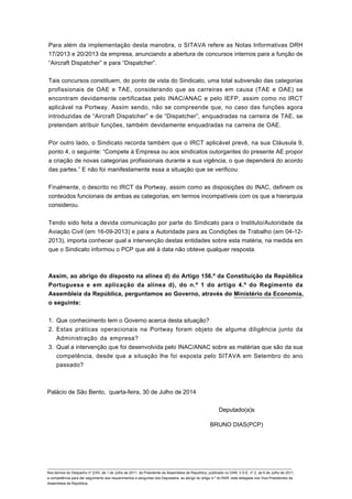 Para além da implementação desta manobra, o SITAVA refere as Notas Informativas DRH
17/2013 e 20/2013 da empresa, anunciando a abertura de concursos internos para a função de
“Aircraft Dispatcher” e para “Dispatcher”.
Tais concursos constituem, do ponto de vista do Sindicato, uma total subversão das categorias
profissionais de OAE e TAE, considerando que as carreiras em causa (TAE e OAE) se
encontram devidamente certificadas pelo INAC/ANAC e pelo IEFP, assim como no IRCT
aplicável na Portway. Assim sendo, não se compreende que, no caso das funções agora
introduzidas de “Aircraft Dispatcher” e de “Dispatcher”, enquadradas na carreira de TAE, se
pretendam atribuir funções, também devidamente enquadradas na carreira de OAE.
Por outro lado, o Sindicato recorda também que o IRCT aplicável prevê, na sua Cláusula 9,
ponto 4, o seguinte: “Compete à Empresa ou aos sindicatos outorgantes do presente AE propor
a criação de novas categorias profissionais durante a sua vigência, o que dependerá do acordo
das partes.” E não foi manifestamente essa a situação que se verificou.
Finalmente, o descrito no IRCT da Portway, assim como as disposições do INAC, definem os
conteúdos funcionais de ambas as categorias, em termos incompatíveis com os que a hierarquia
considerou.
Tendo sido feita a devida comunicação por parte do Sindicato para o Instituto/Autoridade da
Aviação Civil (em 16-09-2013) e para a Autoridade para as Condições de Trabalho (em 04-12-
2013), importa conhecer qual a intervenção destas entidades sobre esta matéria, na medida em
que o Sindicato informou o PCP que até à data não obteve qualquer resposta.
Assim, ao abrigo do disposto na alínea d) do Artigo 156.º da Constituição da República
Portuguesa e em aplicação da alínea d), do n.º 1 do artigo 4.º do Regimento da
Assembleia da República, perguntamos ao Governo, através do Ministério da Economia,
o seguinte:
Que conhecimento tem o Governo acerca desta situação?1.
Estas práticas operacionais na Portway foram objeto de alguma diligência junto da
Administração da empresa?
2.
Qual a intervenção que foi desenvolvida pelo INAC/ANAC sobre as matérias que são da sua
competência, desde que a situação lhe foi exposta pelo SITAVA em Setembro do ano
passado?
3.
Palácio de São Bento, quarta-feira, 30 de Julho de 2014
Deputado(a)s
BRUNO DIAS(PCP)
____________________________________________________________________________________________________________________________
Nos termos do Despacho nº 2/XII, de 1 de Julho de 2011, da Presidente da Assembleia da República, publicado no DAR, II S-E, nº 2, de 6 de Julho de 2011,
a competência para dar seguimento aos requerimentos e perguntas dos Deputados, ao abrigo do artigo 4.º do RAR, está delegada nos Vice-Presidentes da
Assembleia da República.
 