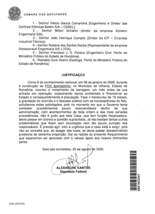CAMARA DOS DEPUTADOS


                   1 - Senhor Helcio Garcia Camarinha (Engenheiro e Diretor das
        Centrais Eletricas Belem S/A - CEBEL);
                   2 - Senhor Milton Schahin (diretor da empresa Schahin
        Engenharia S/A);
                   3 - Senhor Joao Henrique Campos (Diretor da EIT - Empresa
        Industrial Tecnica);
                   4 - Senhor Rubens dos Santos Rocha (Representante da empresa
        Solosconsult Engenharia SIC LTDA);
                   5 - Senhor Francisco J. S. Pereira (Engenheiro Civil, Perito do
        Ministerio Publico do Estado de Rondonia)
                   6 - Reinaldo Sure Soeiro (Ge6Iogo, Perito do Ministerio Publico do
        Estado de Rondonia)


                                      JUSTIFICACAO

               Como e de conhecimento nacional, em 09 de janeiro de 2008, durante
        a construc;ao da PCH Apertadinho, no Munidpio de Vilhena, Estado de
        Rondonia, ocorreu 0 rompimento da barragem, urn mes antes da sua
        entrada em operac;ao, ocasionando danos ambientais e financeiros ao
        Estado e consequentemente a populac;ao. Face 0 transcurso de 19 meses,
        a gravidade do ocorrido e 0 descaso publico com as conseqOencias do fato,
        solicitamos estas solicitac;6es, pois no momenta em que 0 Governo tenta
        com bater procedirnentos pouco recomendaveis dentro de                  sua
        administrac;ao, com acontecimentos de toda ordem e das mais variadas
        procedencias, nao e justo que esta Casa, que tem func;ao fiscalizadora,
        deixe passar em branco a questao supracitada. Ja nao bastam tantas outras
        problematicas que fieam sem elucidac;ao nem tao pouco punic;ao dos
        responsaveis . E preciso agir, com a urgencia que 0 caso esta a exigir, pois
        nao se concebe que, ao apagar das luzes, se deixe pa~r desapercebido
        problema de tamanha proporc;ao. Oaf as raz6es do presente Requerimento
        que esperamos ver aprovado com 0 valioso apoio dos nossos eminentes
        pares.

                        Sala das comiss6es, 26 de ago to e 2009.




2062 (AGO/03)
 