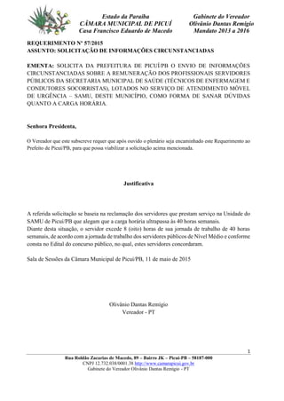 1
Rua Roldão Zacarias de Macedo, 89 – Bairro JK – Picuí-PB – 58187-000
CNPJ 12.732.038/0001.38 http://www.camarapicui.gov.br
Gabinete do Vereador Olivânio Dantas Remígio - PT
Estado da Paraíba
CÂMARA MUNICIPAL DE PICUÍ
Casa Francisco Eduardo de Macedo
Gabinete do Vereador
Olivânio Dantas Remígio
Mandato 2013 a 2016
REQUERIMENTO Nº 57/2015
ASSUNTO: SOLICITAÇÃO DE INFORMAÇÕES CIRCUNSTANCIADAS
EMENTA: SOLICITA DA PREFEITURA DE PICUÍ/PB O ENVIO DE INFORMAÇÕES
CIRCUNSTANCIADAS SOBRE A REMUNERAÇÃO DOS PROFISSIONAIS SERVIDORES
PÚBLICOS DA SECRETARIA MUNICIPAL DE SAÚDE (TÉCNICOS DE ENFERMAGEM E
CONDUTORES SOCORRISTAS), LOTADOS NO SERVIÇO DE ATENDIMENTO MÓVEL
DE URGÊNCIA – SAMU, DESTE MUNICÍPIO, COMO FORMA DE SANAR DÚVIDAS
QUANTO A CARGA HORÁRIA.
Senhora Presidenta,
O Vereador que este subscreve requer que após ouvido o plenário seja encaminhado este Requerimento ao
Prefeito de Picuí/PB, para que possa viabilizar a solicitação acima mencionada.
Justificativa
A referida solicitação se baseia na reclamação dos servidores que prestam serviço na Unidade do
SAMU de Picuí/PB que alegam que a carga horária ultrapassa às 40 horas semanais.
Diante desta situação, o servidor excede 8 (oito) horas de sua jornada de trabalho de 40 horas
semanais, de acordo com a jornada de trabalho dos servidores públicos de Nível Médio e conforme
consta no Edital do concurso público, no qual, estes servidores concordaram.
Sala de Sessões da Câmara Municipal de Picuí/PB, 11 de maio de 2015
Olivânio Dantas Remígio
Vereador - PT
 