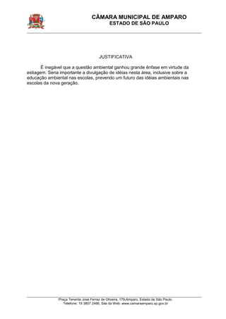 CÂMARA MUNICIPAL DE AMPARO 
ESTADO DE SÃO PAULO 
____________________________________________________________________________________________ 
____________________________________________________________________________________________ 
Praça Tenente José Ferraz de Oliveira, 179,Amparo, Estado de São Paulo. 
Telefone: 19 3807 2466, Site da Web: www.camaraamparo.sp.gov.br 
JUSTIFICATIVA 
É inegável que a questão ambiental ganhou grande ênfase em virtude da estiagem. Seria importante a divulgação de idéias nesta área, inclusive sobre a educação ambiental nas escolas, prevendo um futuro das idéias ambientais nas escolas da nova geração. 