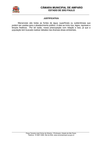 CÂMARA MUNICIPAL DE AMPARO 
ESTADO DE SÃO PAULO 
____________________________________________________________________________________________ 
____________________________________________________________________________________________ 
Praça Tenente José Ferraz de Oliveira, 179,Amparo, Estado de São Paulo. 
Telefone: 19 3807 2466, Site da Web: www.camaraamparo.sp.gov.br 
JUSTIFICATIVA 
Mananciais são todas as fontes de água, superficiais ou subterrâneas que podem ser usadas para o abastecimento público. A eles se inclui rios, lagos, represas e lençóis freáticos. Por tal razão, nossa preocupação com relação a isso, já que a população tem buscado realizar debates nas diversas áreas ambientais. 
