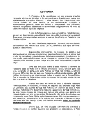 2
JUSTIFICATIVA
A Petrobras já foi considerada um dos maiores orgulhos
nacionais, símbolo da iniciativa e do esforço do povo brasileiro em buscar sua
independência energética. Contudo, o atual governo tem transformado este
outrora símbolo em uma “fábrica” de má administração, corrupção e
incompetência gerencial, vindo até mesmo a comprometer este patrimônio
nacional. Tal gerência desastrosa fica evidenciada categoricamente na perda de
valor em bolsa das ações da empresa.
A lista de fortes suspeições que paira sobre a Petrobrás inicia-
se com um dos maiores escândalos já vistos na gestão de uma empresa estatal.
Trata-se da operação relativa a compra e a venda de refinaria em Pasadena, nos
Estados Unidos.
Ao todo, a Petrobras pagou US$ 1,18 bilhão, em duas etapas,
para comprar uma refinaria que custou US$ 42,5 milhões à sua agora ex-sócia -
quase 28 vezes menos.
Especialistas internacionais no mercado de petróleo que
acompanharam a operação em diferentes estágios chegam mesmo a afirmar que
o valor de mercado da refinaria texana, de baixa complexidade, é muito menor do
que o valor gasto pela Petrobrás para a obtenção do controle. Para alguns, com
base em casos similares, poderia chegar a incrível soma de um décimo do que foi
pago!
Uma boa simulação sobre o caso referente a refinaria de
Pasadena pode ser feita com a refinaria americana Trainer, também para óleo
leve, comprada em 2012, pela Delta Airlines por US$ 150 milhões. A refinaria
processa 85% mais óleo do que a de Pasadena. A Delta ainda recebeu US$ 30
milhões em incentivos do governo para fechar o negócio com a ConocoPhilips.
Ora, a operação da Delta Airlines revela, com dados de mercado, o quão danosa
foi a operação de Pasadena.
Vamos aos fatos. No início de 2005, a refinaria Pasadena
Refining System, de Pasadena, no Texas, foi adquirida pela empresa belga Astra
Oil Company, pela quantia de US$ 42,5 milhões; em setembro de 2006, a Astra
alienou à Petrobras 50% da refinaria mediante o pagamento de US$ 360 milhões,
ou seja, vendeu metade da refinaria por mais de oito vezes o que pagara pela
refinaria inteira, um ano e meio antes. Obviamente, não seria de estranhar, por
conseguinte, que a Astra Oil Co. pretendesse vender os 50% que permaneciam no
seu patrimônio. Incrivelmente, após realizar esta operação o controlador belga
descreveu em seu balanço como "um sucesso financeiro acima de qualquer
expectativa razoável".
Ocorre que, em uma situação extremamente nebulosa e
repleta de ações de caráter duvidoso que precisam ser esclarecidas, a Astra
 