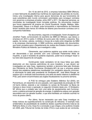 4
Em 10 de abril de 2012, a empresa holandesa SBM Offshore,
a maior fabricante de plataformas marítimas de exploração de petróleo do mundo,
iniciou uma investigação interna para apurar denúncias de que funcionários de
suas subsidiárias pelo mundo corrompiam autoridades para conseguir contratos
com governos e empresas privadas, entre 2007 e 2011. Há algumas semanas, as
conclusões da investigação foram tornadas públicas. Os documentos mostram
que houve pagamento de propina em Guiné Equatorial, Angola, Malásia, Itália,
Cazaquistão, Iraque e no Brasil, onde funcionários e intermediários da Petrobras
teriam recebido pelo menos 30 milhões de dólares para favorecer contratos com a
companhia holandesa.
Os documentos, segundo a investigação, foram divulgados por
Jonathan Taylor, ex-funcionário do escritório da SBM em Mônaco, que deixou a
empresa em 2012 e pediu 3 milhões de euros para não revelar o esquema. Nos
papéis, há nomes, valores, contratos e trocas de e-mails entre dirigentes da SBM
e de empresas internacionais. A SBM confirmou autenticidade dos documentos,
que foram enviados para o Departamento de Justiça dos Estados Unidos e para o
Ministério Público da Holanda, que investigará o caso.
Claramente, aqui podemos registrar que existe muita coisa a
ser desvendada e que somente com uma Comissão Parlamentar Mista de
Inquérito, a qual é revestida de poderes especiais, poder-se-á conseguir trazer a
luz todo este esquema de corrupção.
Continuando neste verdadeiro rol de maus feitos que estão
destruindo um dos maiores patrimônios do povo brasileiro, e que devem ser
investigados por esta Casa, registramos também a denúncia feita pelo Sindicato
dos Petroleiros do Norte Fluminense (Sindipetro-NF) de que a empresa estaria
tirando dos estaleiros plataformas inacabadas! Um verdadeiro absurdo criminoso.
A informação foi dada pelo presidente do Sindipetro-NF, José Maria Rangel, ao
explicar que o sindicato está levantando uma série de dados relativos à plataforma
P-62, para serem encaminhados aos órgãos fiscalizadores na próxima semana.
A P-62 foi entregue pelo Estaleiro Atlântico Sul (EAS), em
Pernambuco, em dezembro do ano passado, com capacidade de produção de 180
mil barris diários, estando a ser instalada no campo de Roncador na Bacia de
Campos e deve iniciar a operação no segundo trimestre deste ano. O Sindipetro-
NF afirma que a unidade saiu com uma série de equipamentos sem funcionar,
como o sistema principal de geração de energia. A plataforma estava com geração
secundária com um gerador auxiliar, o que teria facilitado um incêndio ocorrido no
início de janeiro último.
Por último, faz-se necessário que esta Casa investigue os
fortes indícios de superfaturamento na construção de refinarias. O exemplo mais
emblemático da possibilidade de existência destes superfaturamentos trata-se da
Refinaria Abreu e Lima. Essa foi a conclusão a que chegou uma auditoria iniciada
em 2008, pelo Tribunal de Contas da União (TCU) e que acaba de ser concluída.
 