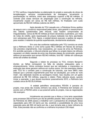 5
O TCU verificou irregularidades na elaboração do projeto e execução de obras de
terraplenagem, serviços complementares de drenagens, arruamento e
pavimentação na refinaria, entre elas sobrepreço superior a R$ 69 milhões. O
contrato para esses serviços de preparação para a construção da refinaria,
inicialmente orçado em cerca de R$ 429 milhões, foi finalizado com custo
aproximado de R$ 534 milhões (valores de 2007).
Após decisão do TCU naquele ano, a Petrobras firmou apólice
de seguro com o consórcio responsável pelas obras, para garantir o ressarcimento
dos valores questionados pelo tribunal, caso fossem comprovadas as
irregularidades. Cerca de R$ 49 milhões já foram devolvidos à petroleira, por meio
de notas de crédito, após repactuação de preços realizada nos itens apontados
com sobrepreço pelo TCU. Agora, a estatal deverá executar a apólice de seguro
para receber o restante da quantia superfaturada, devidamente atualizada.
Em uma das auditorias realizadas pelo TCU concluiu-se ainda
que a Refinaria Abreu e Lima soma quase R$ 2 bilhões em faturas de serviços
não previstos originalmente, mas necessários, por causa de erros da Petrobras.
Em acórdão aprovado, o tribunal entende que falhas no projeto básico da refinaria
causaram um efeito cascata de erros nas diversas etapas da construção, gerando
aditivos já aprovados que somam R$ 943 milhões, fora R$ 1 bilhão em cobranças
ainda sob análise da estatal.
Segundo o relator do processo no TCU, ministro Benjamin
Zymler, as falhas começaram na falta de estudos adequados para o
empreendimento. Vários contratos tiveram que ser relicitados, e imprevistos na
execução das obras geraram aditivos em muitos outros. Um dos exemplos citados
pelo TCU foi o contrato para a construção de tubovias, que teve 586% mais
estacas que o previsto originalmente para fixar as tubulações, por conta do “solo
mole”, não detectado durante as sondagens iniciais. Isso resultou em um gasto
adicional de R$ 150 milhões, segundo o relator. Pelos cálculos atuais, quando
iniciar a operação, o que deverá acontecer possivelmente 2015, a Refinaria terá
custado cerca de R$ 35,8 bilhões.
A estatal petrolífera venezuelana PDVSA é parceira do
projeto, mas ainda não investiu dinheiro nas obras. A Petrobras tem tentado um
acordo com a PDVSA sobre a sua possível saída do projeto, mas as negociações
não avançam.
Inicialmente era previsto que a Abreu e Lima teria capacidade
para processar 200 mil barris por dia de petróleo pesado. Mas o plano de negócios
da Petrobras de 2008 passou a trabalhar com a perspectiva de ampliação dessa
capacidade para 240 mil barris por dia, existindo a possibilidade de uma nova
expansão para até 500 mil barris por dia, o que tornaria esta a maior refinaria do
País. Esta previsão não se confirmou e a refinaria irá produzir 230 mbpd.
 
