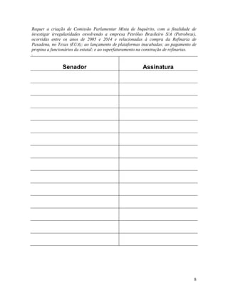 8
Requer a criação de Comissão Parlamentar Mista de Inquérito, com a finalidade de
investigar irregularidades envolvendo a empresa Petróleo Brasileiro S/A (Petrobras),
ocorridas entre os anos de 2005 e 2014 e relacionadas à compra da Refinaria de
Pasadena, no Texas (EUA); ao lançamento de plataformas inacabadas; ao pagamento de
propina a funcionários da estatal; e ao superfaturamento na construção de refinarias.
.
Senador Assinatura
 