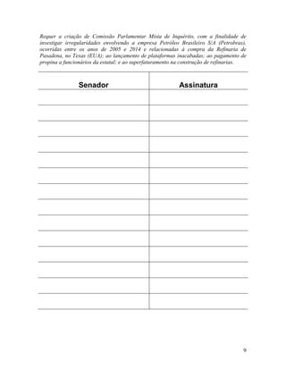 9
Requer a criação de Comissão Parlamentar Mista de Inquérito, com a finalidade de
investigar irregularidades envolvendo a empresa Petróleo Brasileiro S/A (Petrobras),
ocorridas entre os anos de 2005 e 2014 e relacionadas à compra da Refinaria de
Pasadena, no Texas (EUA); ao lançamento de plataformas inacabadas; ao pagamento de
propina a funcionários da estatal; e ao superfaturamento na construção de refinarias.
Senador Assinatura
 