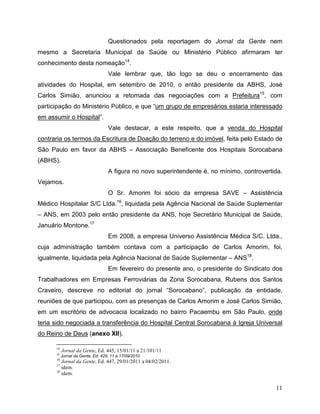 Questionados pela reportagem do Jornal da Gente nem
mesmo a Secretaria Municipal da Saúde ou Ministério Público afirmaram ter
conhecimento desta nomeação14.
                                   Vale lembrar que, tão logo se deu o encerramento das
atividades do Hospital, em setembro de 2010, o então presidente da ABHS, José
Carlos Simião, anunciou a retomada das negociações com a Prefeitura15, com
participação do Ministério Público, e que “um grupo de empresários estaria interessado
em assumir o Hospital”.
                                   Vale destacar, a este respeito, que a venda do Hospital
contraria os termos da Escritura de Doação do terreno e do imóvel, feita pelo Estado de
São Paulo em favor da ABHS – Associação Beneficente dos Hospitais Sorocabana
(ABHS).
                                   A figura no novo superintendente é, no mínimo, controvertida.
Vejamos.
                                   O Sr. Amorim foi sócio da empresa SAVE – Assistência
Médico Hospitalar S/C Ltda.16, liquidada pela Agência Nacional de Saúde Suplementar
– ANS, em 2003 pelo então presidente da ANS, hoje Secretário Municipal de Saúde,
Januário Montone.17
                                   Em 2008, a empresa Universo Assistência Médica S/C. Ltda.,
cuja administração também contava com a participação de Carlos Amorim, foi,
igualmente, liquidada pela Agência Nacional de Saúde Suplementar – ANS18.
                                   Em fevereiro do presente ano, o presidente do Sindicato dos
Trabalhadores em Empresas Ferroviárias da Zona Sorocabana, Rubens dos Santos
Craveiro, descreve no editorial do jornal “Sorocabano”, publicação da entidade,
reuniões de que participou, com as presenças de Carlos Amorim e José Carlos Simião,
em um escritório de advocacia localizado no bairro Pacaembu em São Paulo, onde
teria sido negociada a transferência do Hospital Central Sorocabana à Igreja Universal
do Reino de Deus (anexo XII).

      14
           Jornal da Gente, Ed. 445, 15/01/11 a 21/101/11
      15
           Jornal da Gente, Ed. 429, 11 a 17/09/2010
      16
         Jornal da Gente, Ed. 447, 29/01/2011 a 04/02/2011.
      17
         idem.
      18
         idem.

                                                                                             11
 