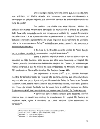 Em seu próprio relato, Craveiro afirma que, na ocasião, teria
sido solicitado por Carlos Amorim aos presentes, que não mencionassem a
participação da Igreja no negócio, que dissessem se tratar de “empresa relacionada ao
ramo da saúde”.
                             Em perfeita consonância com esse discurso, relatos dão
conta de que Carlos Amorim teria participado de reunião com o prefeito de Botucatu,
João Cury Neto, sugerindo a este que comprasse a unidade do Hospital Sorocabana
daquela cidade. Lá, se apresentou como superintendente do Hospital Sorocabana de
Botucatu e também representante do Grupo Imperium Bank Corretora de Comodite
Ltda. e da empresa Assim Saúde19, entidades que teriam, segundo ele, assumido a
administração da ABHS.
                             O Sr. Luiz C. G. Brandão, gerente jurídico da Assim Saúde,
negou qualquer negociação envolvendo o Hospital Sorocabana20.
                             Sobre a empresa Imperium Bank, o que se sabe é que, no
Município de São Caetano, após passar por séria crise financeira, o Hospital São
Caetano, mantido pela Sociedade Beneficente Hospital São Caetano, foi arrendado por
referida empresa, o que foi motivo de ação protocolizada no Ministério Público, após
CPI conduzida na Câmara Municipal de São Caetano (anexo XIII).
                             Em depoimento à citada CPI21, o Sr. William Pesinato,
membro do Conselho Gestor do Hospital São Caetano, afirmou que o Imperium Bank,
segundo ele, um grupo ligado à Igreja Universal do Reino de Deus e ao Senador
Marcelo Crivella, estaria interessado em assumir referido hospital, o que seria possível
em virtude do acesso facilitado que tal grupo teria à Agência Nacional de Saúde
Suplementar – ANS, por intermédio de um “assessor em Brasília”: Sr. Carlos Amorim.
                             A corroborar com os fatos narrados pelo depoente, convém
observar que, no mencionado contrato de arrendamento do Hospital São Caetano ao
Imperium Bank, figura a assinatura de Carlos Amorim, como testemunha da
transação22.


      19
         Nome fantasia da empresa “Grupo Hospitalar do Rio de Janeiro Ltda.”
      20
         Jornal da Gente, Ed. 447, de 29/01/2011 a 04/02/2011.
      21
         Relatório CPI São Caetano, página 52.
      22
         Relatório CPI São Caetano, página 65.

                                                                                       12
 