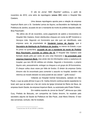 O site do Jornal “ABC Repórter” publicou, a partir de
novembro de 2010, uma série de reportagens (anexo XIV) sobre o Hospital São
Caetano.
                                      Uma dessas reportagens aponta para a relação da empresa
Imperium Bank com o Sr. Vanderlei Lemos de Aquino, ex-Secretário de Habitação da
Prefeitura de Jandira, acusado de ser o mandante da morte do prefeito daquela cidade,
Braz Paschoalin:
      “No último dia 20 de novembro, como pagamento de salário a funcionários do
      Hospital São Caetano, foram distribuídos cheques em nome da MP Comércio e
      Serviços Ltda. Segundo um funcionário que não quis ser identificado, esta
      empresa seria de propriedade de Vanderlei Lemos de Aquino, que é
      Secretário de Habitação da Prefeitura de Jandira, no interior do Estado, e que
      foi preso na quinta-feira, acusado de ser o mandante da morte do Prefeito
      Braz Paschoalin, ocorrida no último dia 10. O Hospital São Caetano está
      fechado desde julho por conta de uma crise financeira e foi arrendado pela
      empresa Imperium Bank, mas ainda não há informações sobre a reabertura do
      hospital, que tem R$ 60 milhões em dívidas. Segundo o funcionário, o próprio
      Aquino veio, pessoalmente, entregar os cheques a um grupo de 28 funcionários.
      O cheque voltou duas vezes por falta de fundos. O diretor da empresa Carlos
      Amorim não foi encontrado para comentar o assunto no hospital, também não
      retornou ao recado deixado na caixa postal de seu celular “. (grifo nosso)”.
                                      Voltando ao Hospital Central Sorocabana, sediado em São
Paulo, o que se pode afirmar é que o Sr. Carlos Amorim continua dando expediente no
local, sem que se saiba se o faz em nome da Igreja Universal do Reino de Deus, da
empresa Assim Saúde, da empresa Imperium Bank, ou autorizado pelo Poder Público.
                                      Em matéria recente do Jornal da Gente23, afirma-se que João
Cury, Prefeito de Botucatu, em companhia de Carlos Amorim, foi recebido pelo
secretário adjunto de Saúde da Prefeitura de São Paulo, José Maria Orlando. O teor
das conversas, contudo, não foi revelado.



      23
           Jornal da Gente, Ed. 453, de 12/03/2011 a 18/03/2011


                                                                                              13
 