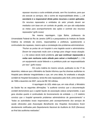 repassar recursos a outra entidade privada, sem fins lucrativos, para que
              ela execute os serviços, não o exime de responsabilidade direta. (...) A
              secretaria é a responsável direta pelos recursos a serem aplicados.
              Os recursos repassados a entidades do setor privado devem ser
              mediados com base em um contrato de gestão, em que são estipuladas
              as metas para acompanhamento das ações e controle dos recursos
              repassados”.(grifo nosso)
                          Na    mesma     reportagem,   Lígia   Bahia,   professora   da
Universidade Federal do Rio de Janeiro (URFJ) e pesquisadora do Instituto de Saúde
Coletiva da entidade de ensino, responsabiliza a prefeitura, questionando a
continuidade dos repasses, mesmo após a constatação dos problemas administrativos:
              “Fechar as portas de um hospital é uma tragédia social e administrativa.
              Devem ter empurrado muito com a barriga para chegar nessa situação.
              (...) Se estava dando tanto problema, por que continuar repassando a
              verba sem nenhuma outra atitude para salvar a instituição? (...) Há
              um equipamento social faltando e a prefeitura pode ser responsabilizada
              por isso”. (grifo nosso)
                          Em outra matéria do mesmo veículo, publicada no dia 17 de
dezembro, relata-se que o Ministério da Saúde informou que fez diversas auditorias no
Hospital para detectar irregularidades e que, em uma delas, foi analisada a situação
contábil do Hospital Sorocabana, tendo-lhe sido repassados pelo SUS, entre dezembro
de 1996 e dezembro de 2007, cerca de R$ 150 milhões.
                          A reportagem do UOL relata que, em nota oficial, o Ministério
da Saúde fez as seguintes afirmações: “a auditoria concluiu que a documentação
contábil demonstrara que o capital líquido da associação estava comprometido, o que
gera dúvidas quanto à continuidade de funcionamento da entidade. (...) O relatório
concluiu que o hospital apresenta problemas administrativos de gerenciamento” e
“todas as autoridades locais responsáveis pelo acompanhamento dos serviços de
saúde oferecidos pela Associação Beneficente dos Hospitais Sorocabana foram
devidamente notificadas pelo Departamento Nacional de Auditoria do SUS (Denasus)
ao final das auditorias realizadas”.


                                                                                      15
 