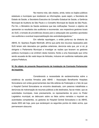 Na mesma nota, são citados, ainda, todos os órgãos públicos
estaduais e municipais que receberam as informações, quais sejam, a Secretaria de
Estado da Saúde, a Secretaria Executiva do Conselho Estadual de Saúde, a Gerência
Municipal de Auditoria de São Paulo e o Conselho Municipal de Saúde de São Paulo.
Por fim, o Ministério da Saúde esclarece que tais notificações “tiveram o objetivo de
apresentar os resultados das auditorias e recomendar, aos respectivos gestores locais
do SUS, a tomada de providências (locais) para a adequação das questões apontadas
nas auditorias e eventual responsabilização das autoridades/gestores.”
                         Em referida reportagem, o então porta-voz da diretoria da
ABHS, Sr. Spartaco Ângelo Martinelli, afirma que parte dos recursos repassados pelo
SUS teriam sido desviados por gestões anteriores, denúncia esta que, por si só, já
obrigaria o Parlamento Municipal a investigar as razões que levaram os gestores
públicos municipais a se omitirem desta maneira, frente a uma Associação que vinha
sendo acusada de tão vasto leque de ilicitudes, inclusive em auditorias realizadas pela
própria Prefeitura.


VI. Do objeto do presente Requerimento de Instalação de Comissão Parlamentar
de Inquérito.


                         Considerando a necessidade de esclarecimentos sobre a
existência de acordos firmados pela ABHS – Associação Beneficente Hospitais
Sorocabana com entes governamentais das três esferas da Federação e o fato de que
o Hospital Central Sorocabana se encontra desativado, com passivos trabalhistas e
denúncias de malversação de recursos públicos a ele destinados, faz-se mister, que as
autoridades municipais, mais precisamente, os representantes do povo no Poder
Legislativo municipal, se debrucem sobre os fatos acima narrados e inquiram as
autoridades competentes, os gestores do Hospital Central Sorocabana e da ABHS,
desde 2003 até hoje, para que esclareçam os seguintes pontos do relato acima, que
permanecem obscuros:




                                                                                    16
 