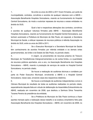 1.                      Se entre os anos de 2003 e 2011 foram firmados, por parte da
municipalidade, contratos, convênios e acordos de qualquer natureza com a ABHS –
Associação Beneficente Hospitais Sorocabana, visando ao funcionamento do Hospital
Central Sorocabana, de modo a autorizar repasses de recursos a essas entidades no
âmbito do SUS;
2.                      Qual o teor e respectivas alterações dos contratos, convênios
e acordos de qualquer natureza firmados pela ABHS – Associação Beneficente
Hospitais Sorocabana, visando ao funcionamento do Hospital Central Sorocabana, que
tenham autorizado a Prefeitura do Município de São Paulo, em especial, a Secretaria
Municipal da Saúde, a efetuar repasses de recursos públicos à referida Associação no
âmbito do SUS, entre os anos de 2003 e 2011;
3.                      Se o Executivo Municipal e a Secretaria Municipal de Saúde
têm conhecimento de acordos firmados por referida entidade e os demais entes
governamentais, da União e do Estado de São Paulo, no período citado;
4.                      A origem, se provenientes de recursos próprios do Tesouro
Municipal, de Transferências Intergovernamentais ou de outras fontes, e a quantidade
de recursos públicos aportados, ano a ano, na Associação Beneficente dos Hospitais
Sorocabana – ABHS, visando à prestação de serviços de saúde no Hospital Central
Sorocabana, no período citado;
5.                      Se houve a realização de auditorias técnicas e contábeis por
parte do Poder Executivo Municipal, envolvendo a ABHS e o Hospital Central
Sorocabana, nesse caso, enviando cópia dos respectivos relatórios;
6.                      Se houve a contratação de auditorias independentes e envio à
Câmara Municipal do resultado de todas as auditorias realizadas no período citado,
especialmente daquela feita em virtude de deliberação da Assembléia Extraordinária da
ABHS, realizada em novembro de 2008, que destituiu a Senhora Sílvia Teresinha
Tavares Pereira da presidência da entidade;
7.                      Se a Prefeitura do Município de São Paulo continuou a fazer
aportes mensais após a realização desse trabalho e se avalizou empréstimo feito pela
Associação Beneficente dos Hospitais Sorocabana – ABHS, em novembro de 2008, no




                                                                                  17
 