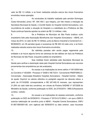 valor de R$ 1,5 milhão, e se foram realizados estudos acerca dos riscos financeiros
envolvidos nessa operação;
8.                       As conclusões do trabalho realizado pelo servidor Domingos
Costa Hernandes Júnior, RF. 554.169.7, que integrou, por três meses e indicação da
Secretaria Municipal de Saúde, o Comitê Gestor do Hospital Central Sorocabana, com
incumbência de avaliar a situação do Hospital e a viabilidade de a Prefeitura de São
Paulo continuar fazendo aportes na ordem de R$ 1,5 milhões / mês;
9.                       Se a Prefeitura do Município de São Paulo avalizou outro
empréstimo feito pela Associação Beneficente dos Hospitais Sorocabana – ABHS, em
março de 2010, no valor de R$ 15 milhões, junto ao Banco Industrial e Comercial S.A. -
BICBANCO, em 36 parcelas iguais e sucessivas de R$ 400 mil cada uma, e se foram
realizados estudos acerca dos riscos financeiros envolvidos;
10.                      Se referidas parcelas vêm sendo pagas regiamente pela
entidade e se houve alguma forma de cobrança de tais débitos em face da Prefeitura
do Município de São Paulo, enquanto avalista do empréstimo;
11.                      Que medidas foram adotadas pela Secretaria Municipal da
Saúde para verificar a destinação dada pelo Hospital Central Sorocabana aos recursos
provenientes dos empréstimos por ela avalizados;
12.                      As causas e as implicações do termo aditivo nº 001/2009 feito
ao Convênio nº 40/2009 - Processo nº 2008-0.188.732-8 - Conveniente PMSP/SMS.G -
Conveniada - Associação Brasileira Hospitais Sorocabana - Hospital Central - Objeto
do ajuste: Suprimir os valores referidos no parágrafo segundo da cláusula oitava, a
partir de 01/10/2009, correspondente a R$ 347.405,18 mensais, que representam
21,29% do valor total dos convênios, em virtude da Portaria SAS/MS nº 327/2009 do
Ministério da Saúde, conforme publicação no DOC, de 27/03/2010 - SMS.G/Assessoria
Jurídica - extrato;
13.                      As causas e as implicações do repasse autorizado, conforme
publicação no DOC de 02/09/2010 - Processo nº 2010-0.212.609-2 – em que a SMS.G
autoriza celebração de convênio junto à ABHS - Hospital Central Sorocabana, CNPJ
61.667.580/0001-60, com vigência até 30/09/2010 ou data anterior, caso houvesse




                                                                                   18
 