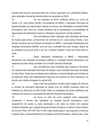 decisão final do termo de ajustamento de conduta negociado com o Ministério Público,
para realização mensal dos atendimentos aos pacientes do SUS;
14.                     Se, em setembro de 2010, conforme afirmou ao Jornal da
Gente o Sr. José Carlos Simião, ex-presidente da ABHS, a Secretaria Municipal da
Saúde participou de negociações visando ao reinício das atividades do Hospital Geral
Sorocabana, bem como se, nessas tratativas, lhe foi apresentada a possibilidade de
algum grupo de empresários assumir o Hospital e equacionar a dívida existente;
15.                     Que providências foram adotadas pela Secretaria Municipal
da Saúde após tomar conhecimento da renúncia do Sr. José Carlos Simião e dos
demais membros de sua diretoria da Direção da ABHS – Associação Beneficente dos
Hospitais Sorocabana (ABHS), uma vez que a entidade ficou sem direção, depois de
ter recebido recursos do SUS, e por ser o referido hospital o único com leitos SUS na
Lapa;
16.                     Quem    representa     oficialmente a   ABHS –    Associação
Beneficente dos Hospitais Sorocabana (ABHS) e o Hospital Central Sorocabana nas
tratativas que vêm sendo mantidas com o Poder Executivo Municipal;
17.                     Que providências foram adotadas pelo Executivo Municipal,
em especial pela Secretaria Municipal da Saúde e pelo Conselho Municipal de Saúde
de São Paulo, frente aos resultados das auditorias e recomendações para tomada de
providências feitas pelo Departamento Nacional de Auditoria do SUS (Denasus), de
acordo com matéria divulgada no site do UOL;
18.                     Qual o teor dos pareceres emitidos pelos órgãos de auditoria
e controle da Secretaria Municipal de Saúde e/ou da AUDIG (Auditoria Geral da
Prefeitura do Município de São Paulo) sobre as prestações de contas referentes aos
repasses de recursos à Associação Beneficente Hospitais Sorocabana;
19.                     Já houve ou está em curso qualquer outra negociação
envolvendo o reinício das atividades do Hospital Central Sorocabana como
equipamento de saúde ou outra destinação a ser dada ao imóvel, em especial
mediante tratativas com a Igreja Universal do Reino de Deus e o Senhor Carlos Alberto
de Amorim Pinto, CPF 057.152.114-25, bispo dessa Igreja e que segundo a imprensa
ocuparia hoje a Superintendência do Hospital Central Sorocabana. Nesse caso, seria


                                                                                  19
 