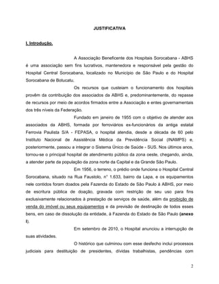 JUSTIFICATIVA


I. Introdução.


                        A Associação Beneficente dos Hospitais Sorocabana - ABHS
é uma associação sem fins lucrativos, mantenedora e responsável pela gestão do
Hospital Central Sorocabana, localizado no Município de São Paulo e do Hospital
Sorocabana de Botucatu.
                        Os recursos que custeiam o funcionamento dos hospitais
provêm da contribuição dos associados da ABHS e, predominantemente, do repasse
de recursos por meio de acordos firmados entre a Associação e entes governamentais
dos três níveis da Federação.
                        Fundado em janeiro de 1955 com o objetivo de atender aos
associados da ABHS, formada por ferroviários ex-funcionários da antiga estatal
Ferrovia Paulista S/A - FEPASA, o hospital atendia, desde a década de 60 pelo
Instituto Nacional de Assistência Médica da Previdência Social (INAMPS) e,
posteriormente, passou a integrar o Sistema Único de Saúde - SUS. Nos últimos anos,
tornou-se o principal hospital de atendimento público da zona oeste, chegando, ainda,
a atender parte da população da zona norte da Capital e da Grande São Paulo.
                        Em 1956, o terreno, o prédio onde funciona o Hospital Central
Sorocabana, situado na Rua Faustolo, n° 1.633, bairro da Lapa, e os equipamentos
nele contidos foram doados pela Fazenda do Estado de São Paulo à ABHS, por meio
de escritura pública de doação, gravada com restrição de seu uso para fins
exclusivamente relacionados à prestação de serviços de saúde, além da proibição de
venda do imóvel ou seus equipamentos e da previsão de destinação de todos esses
bens, em caso de dissolução da entidade, à Fazenda do Estado de São Paulo (anexo
I).
                        Em setembro de 2010, o Hospital anunciou a interrupção de
suas atividades.
                        O histórico que culminou com esse desfecho inclui processos
judiciais para destituição de presidentes, dívidas trabalhistas, pendências com


                                                                                   2
 
