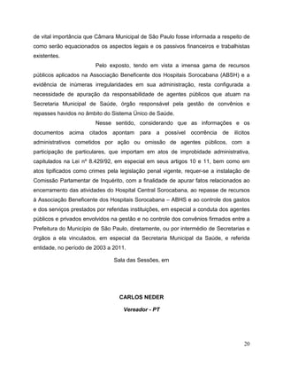 de vital importância que Câmara Municipal de São Paulo fosse informada a respeito de
como serão equacionados os aspectos legais e os passivos financeiros e trabalhistas
existentes.
                        Pelo exposto, tendo em vista a imensa gama de recursos
públicos aplicados na Associação Beneficente dos Hospitais Sorocabana (ABSH) e a
evidência de inúmeras irregularidades em sua administração, resta configurada a
necessidade de apuração da responsabilidade de agentes públicos que atuam na
Secretaria Municipal de Saúde, órgão responsável pela gestão de convênios e
repasses havidos no âmbito do Sistema Único de Saúde.
                        Nesse sentido, considerando que as informações e os
documentos    acima citados    apontam    para   a   possível   ocorrência   de   ilícitos
administrativos cometidos por ação ou omissão de agentes públicos, com a
participação de particulares, que importam em atos de improbidade administrativa,
capitulados na Lei nº 8.429/92, em especial em seus artigos 10 e 11, bem como em
atos tipificados como crimes pela legislação penal vigente, requer-se a instalação de
Comissão Parlamentar de Inquérito, com a finalidade de apurar fatos relacionados ao
encerramento das atividades do Hospital Central Sorocabana, ao repasse de recursos
à Associação Beneficente dos Hospitais Sorocabana – ABHS e ao controle dos gastos
e dos serviços prestados por referidas instituições, em especial a conduta dos agentes
públicos e privados envolvidos na gestão e no controle dos convênios firmados entre a
Prefeitura do Município de São Paulo, diretamente, ou por intermédio de Secretarias e
órgãos a ela vinculados, em especial da Secretaria Municipal da Saúde, e referida
entidade, no período de 2003 a 2011.

                                Sala das Sessões, em




                                  CARLOS NEDER

                                   Vereador - PT




                                                                                       20
 