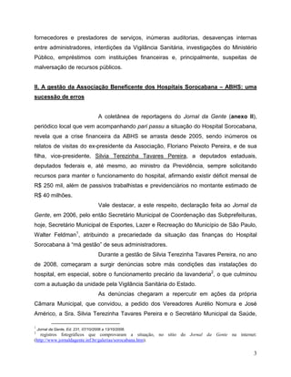 fornecedores e prestadores de serviços, inúmeras auditorias, desavenças internas
entre administradores, interdições da Vigilância Sanitária, investigações do Ministério
Público, empréstimos com instituições financeiras e, principalmente, suspeitas de
malversação de recursos públicos.


II. A gestão da Associação Beneficente dos Hospitais Sorocabana – ABHS: uma
sucessão de erros


                                      A coletânea de reportagens do Jornal da Gente (anexo II),
periódico local que vem acompanhando pari passu a situação do Hospital Sorocabana,
revela que a crise financeira da ABHS se arrasta desde 2005, sendo inúmeros os
relatos de visitas do ex-presidente da Associação, Floriano Peixoto Pereira, e de sua
filha, vice-presidente, Silvia Terezinha Tavares Pereira, a deputados estaduais,
deputados federais e, até mesmo, ao ministro da Previdência, sempre solicitando
recursos para manter o funcionamento do hospital, afirmando existir déficit mensal de
R$ 250 mil, além de passivos trabalhistas e previdenciários no montante estimado de
R$ 40 milhões.
                                      Vale destacar, a este respeito, declaração feita ao Jornal da
Gente, em 2006, pelo então Secretário Municipal de Coordenação das Subprefeituras,
hoje, Secretário Municipal de Esportes, Lazer e Recreação do Município de São Paulo,
Walter Feldman1, atribuindo a precariedade da situação das finanças do Hospital
Sorocabana à “má gestão” de seus administradores.
                                      Durante a gestão de Silvia Terezinha Tavares Pereira, no ano
de 2008, começaram a surgir denúncias sobre más condições das instalações do
hospital, em especial, sobre o funcionamento precário da lavanderia2, o que culminou
com a autuação da unidade pela Vigilância Sanitária do Estado.
                                      As denúncias chegaram a repercutir em ações da própria
Câmara Municipal, que convidou, a pedido dos Vereadores Aurélio Nomura e José
Américo, a Sra. Silvia Terezinha Tavares Pereira e o Secretário Municipal da Saúde,

1
    Jornal da Gente, Ed. 231, 07/10/2006 a 13/10/2006.
2
    registros fotográficos que comprovaram a situação, no sítio do Jornal da Gente na internet:
(http://www.jornaldagente.inf.br/galerias/sorocabana.htm).

                                                                                                 3
 