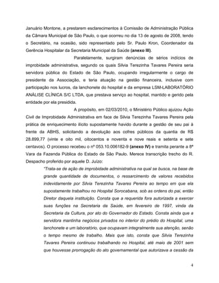 Januário Montone, a prestarem esclarecimentos à Comissão de Administração Pública
da Câmara Municipal de São Paulo, o que ocorreu no dia 13 de agosto de 2008, tendo
o Secretário, na ocasião, sido representado pelo Sr. Paulo Kron, Coordenador da
Gerência Hospitalar da Secretaria Municipal da Saúde (anexo III).
                         Paralelamente, surgiram denúncias de sérios indícios de
improbidade administrativa, segundo os quais Silvia Terezinha Tavares Pereira seria
servidora pública do Estado de São Paulo, ocupando irregularmente o cargo de
presidente da Associação, e teria atuação na gestão financeira, inclusive com
participação nos lucros, da lanchonete do hospital e da empresa LSM-LABORATÓRIO
ANÁLISE CLÍNICA S/C LTDA, que prestava serviço ao hospital, mantido e gerido pela
entidade por ela presidida.
                         A propósito, em 02/03/2010, o Ministério Público ajuizou Ação
Civil de Improbidade Administrativa em face de Silvia Terezinha Tavares Pereira pela
prática de enriquecimento ilícito supostamente havido durante a gestão de seu pai à
frente da ABHS, solicitando a devolução aos cofres públicos da quantia de R$
28.899,77 (vinte e oito mil, oitocentos e noventa e nove reais e setenta e sete
centavos). O processo recebeu o nº 053.10.006182-9 (anexo IV) e tramita perante a 8ª
Vara da Fazenda Pública do Estado de São Paulo. Merece transcrição trecho do R.
Despacho proferido por aquele D. Juízo:
         “Trata-se de ação de improbidade administrativa na qual se busca, na base de
         grande quantidade de documentos, o ressarcimento de valores recebidos
         indevidamente por Silvia Terezinha Tavares Pereira ao tempo em que ela
         supostamente trabalhou no Hospital Sorocabana, sob as ordens do pai, então
         Diretor daquela instituição. Consta que a requerida fora autorizada a exercer
         suas funções na Secretaria da Saúde, em fevereiro de 1997, vinda da
         Secretaria da Cultura, por ato do Governador do Estado. Consta ainda que a
         servidora mantinha negócios privados no interior do prédio do Hospital, uma
         lanchonete e um laboratório, que ocupavam integralmente sua atenção, senão
         o tempo mesmo de trabalho. Mais que isto, consta que Silvia Terezinha
         Tavares Pereira continuou trabalhando no Hospital, até maio de 2001 sem
         que houvesse prorrogação do ato governamental que autorizava a cessão da


                                                                                    4
 