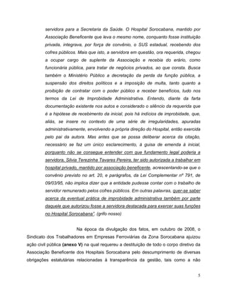servidora para a Secretaria da Saúde. O Hospital Sorocabana, mantido por
         Associação Beneficente que leva o mesmo nome, conquanto fosse instituição
         privada, integrava, por força de convênio, o SUS estadual, recebendo dos
         cofres públicos. Mais que isto, a servidora em questão, ora requerida, chegou
         a ocupar cargo de suplente da Associação e recebia do erário, como
         funcionária pública, para tratar de negócios privados, ao que consta. Busca
         também o Ministério Público a decretação da perda da função pública, a
         suspensão dos direitos políticos e a imposição de multa, tanto quanto a
         proibição de contratar com o poder público e receber benefícios, tudo nos
         termos da Lei de Improbidade Administrativa. Entendo, diante da farta
         documentação existente nos autos e considerado o silêncio da requerida que
         é a hipótese de recebimento da inicial, pois há indícios de improbidade, que,
         aliás, se insere no contexto de uma série de irregularidades, apuradas
         administrativamente, envolvendo a própria direção do Hospital, então exercida
         pelo pai da autora. Mas antes que se possa deliberar acerca da citação,
         necessário se faz um único esclarecimento, à guisa de emenda à inicial,
         porquanto não se consegue entender com que fundamento legal poderia a
         servidora, Silvia Terezinha Tavares Pereira, ter sido autorizada a trabalhar em
         hospital privado, mantido por associação beneficente, acrescentando-se que o
         convênio previsto no art. 20, e parágrafos, da Lei Complementar nº 791, de
         09/03/95, não implica dizer que a entidade pudesse contar com o trabalho de
         servidor remunerado pelos cofres públicos. Em outras palavras, quer-se saber
         acerca da eventual prática de improbidade administrativa também por parte
         daquele que autorizou fosse a servidora destacada para exercer suas funções
         no Hospital Sorocabana”. (grifo nosso)


                         Na época da divulgação dos fatos, em outubro de 2008, o
Sindicato dos Trabalhadores em Empresas Ferroviárias da Zona Sorocabana ajuizou
ação civil pública (anexo V) na qual requereu a destituição de todo o corpo diretivo da
Associação Beneficente dos Hospitais Sorocabana pelo descumprimento de diversas
obrigações estatutárias relacionadas à transparência da gestão, tais como a não


                                                                                      5
 