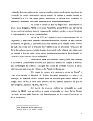 realização de assembléias gerais nos prazos determinados, ausência de submissão de
prestação de contas, orçamentos, planos, quadro de pessoal e balanço mensal ao
Conselho Fiscal. Em face desse quadro, solicitou-se, na mesma ação, nomeação de
interventor, de modo a possibilitar a realização de auditoria independente.
                                    O Juiz da 2ª Vara Cível do Foro Regional da Lapa determinou,
então, que a direção da ABHS convocasse Assembléia Extraordinária para apreciar as
contas, contratar auditoria externa independente, destituir, ou não, os administradores
e, caso necessário, convocar novas eleições.
                                    Ainda em 2008, sob o pretexto de cobrir gastos com folha de
pagamento, a Associação recorreu a empréstimo bancário, no valor de R$1,5 milhão,
oferecendo em garantia, a cessão fiduciária dos créditos que o Hospital tinha a receber
do SUS. De acordo com o Sindicato dos Trabalhadores em Empresas Ferroviárias da
Zona Sorocabana, apenas metade do valor do empréstimo foi utilizada para pagamento
de pessoal e fluxo de caixa, o que gerou questionamentos acerca da destinação do
restante dos recursos aportados no Hospital3.
                                    No início de 2009, foi cumprida a ordem judicial, realizando-se
a Assembléia Extraordinária da ABHS, que destituiu a diretoria do Hospital e deliberou
pela contratação de auditoria e rejeição das contas da entidade. Assumiu o cargo,
interinamente, pelo prazo de 180 dias, o Sr. Agostinho Gonçalves.
                                    Em março do mesmo ano, segundo o Jornal da Gente4, o
novo administrador do Hospital, Sr. Antônio Barradas apresentou um balanço da
instituição ao vereador Gilberto Natalini, onde se afirmava que o déficit mensal, que
chegou a R$ 700 mil, já havia caído para R$ 160 mil, fazendo a previsão de que em
abril chegaria à casa dos R$ 20 ou R$ 30 mil.
                                    Em junho, do processo eleitoral de renovação do corpo
diretivo da ABHS, saiu vencedora a chapa encabeçada por José Carlos Simião,
candidato apoiado pelo Sindicato dos Trabalhadores em Empresas Ferroviárias da
Zona Sorocabana.



      3
          Jornal da Gente, Ed. 344, 10/01/09 a 16/01/09
      4
           Jornal da Gente, Ed. 353, 14/03/09 a 20/03/09


                                                                                                 6
 