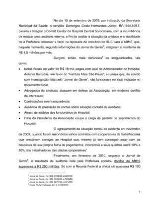 No dia 15 de setembro de 2009, por indicação da Secretaria
Municipal da Saúde, o servidor Domingos Costa Hernandes Júnior, RF. 554.169.7,
passou a integrar o Comitê Gestor do Hospital Central Sorocabana, com a incumbência
de realizar uma auditoria interna, a fim de avaliar a situação da unidade e a viabilidade
de a Prefeitura continuar a fazer os repasses do convênio do SUS para a ABHS, que,
naquele momento, segundo informações do Jornal da Gente5, atingiriam o montante de
R$ 1,5 milhões por mês.
                                   Surgem, então, mais denúncias6 de irregularidades, tais
como:
•   Notas fiscais no valor de R$ 16 mil, pagas com aval do Administrador do Hospital,
    Antonio Barradas, em favor do “Instituto Mais São Paulo”, empresa que, de acordo
    com investigação feita pelo “Jornal da Gente”, não funcionava no local indicado no
    documento fiscal;
•   Advogados do sindicato atuavam em defesa da Associação, em evidente conflito
    de interesses;
•   Contratações sem transparência;
•   Ausência de prestação de contas sobre situação contábil da entidade;
•   Atraso de salários dos funcionários do Hospital;
•   Filho do Presidente da Associação ocupa o cargo de gerente de suprimentos do
    Hospital.
                                   O agravamento da situação tornou-se evidente em novembro
de 2009, quando foram rescindidos vários contratos com cooperativas de trabalhadores
que prestavam serviços ao Hospital que, mesmo já sem conseguir arcar com as
despesas de sua própria folha de pagamentos, incorporou a seus quadros entre 50% e
80% dos trabalhadores das citadas cooperativas7.
                                   Finalmente, em fevereiro de 2010, segundo o Jornal da
Gente8, o resultado da auditoria feita pela Prefeitura apontou dívidas da ABHS
superiores a R$ 200 milhões. Só com a Receita Federal a dívida ultrapassava R$ 100

        5
          Jornal da Gente, Ed. 368, 27/06/09 a 03/07/09
        6
          Jornal da Gente, Ed. 380, 19/09/09 a 25/09/09
        7
          Jornal da Gente, Ed. 390, 28/11/09 a 04/12/09
        8
          Fonte: Portal Tudoeste, Ed. 6, 01/02/2010


                                                                                           7
 