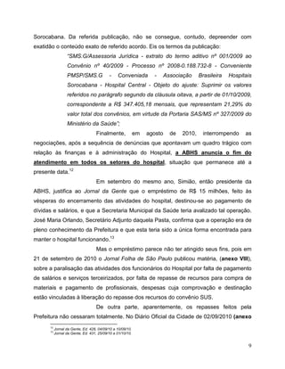 Sorocabana. Da referida publicação, não se consegue, contudo, depreender com
exatidão o conteúdo exato de referido acordo. Eis os termos da publicação:
                  “SMS.G/Assessoria Jurídica - extrato do termo aditivo nº 001/2009 ao
                  Convênio nº 40/2009 - Processo nº 2008-0.188.732-8 - Conveniente
                  PMSP/SMS.G               -    Conveniada         -      Associação     Brasileira   Hospitais
                  Sorocabana - Hospital Central - Objeto do ajuste: Suprimir os valores
                  referidos no parágrafo segundo da cláusula oitava, a partir de 01/10/2009,
                  correspondente a R$ 347.405,18 mensais, que representam 21,29% do
                  valor total dos convênios, em virtude da Portaria SAS/MS nº 327/2009 do
                  Ministério da Saúde”;
                                    Finalmente,             em   agosto     de   2010,    interrompendo     as
negociações, após a sequência de denúncias que apontavam um quadro trágico com
relação às finanças e à administração do Hospital, a ABHS anuncia o fim do
atendimento em todos os setores do hospital, situação que permanece até a
presente data.12
                                    Em setembro do mesmo ano, Simião, então presidente da
ABHS, justifica ao Jornal da Gente que o empréstimo de R$ 15 milhões, feito às
vésperas do encerramento das atividades do hospital, destinou-se ao pagamento de
dívidas e salários, e que a Secretaria Municipal da Saúde teria avalizado tal operação.
José Maria Orlando, Secretário Adjunto daquela Pasta, confirma que a operação era de
pleno conhecimento da Prefeitura e que esta teria sido a única forma encontrada para
manter o hospital funcionando.13
                                    Mas o empréstimo parece não ter atingido seus fins, pois em
21 de setembro de 2010 o Jornal Folha de São Paulo publicou matéria, (anexo VIII),
sobre a paralisação das atividades dos funcionários do Hospital por falta de pagamento
de salários e serviços terceirizados, por falta de repasse de recursos para compra de
materiais e pagamento de profissionais, despesas cuja comprovação e destinação
estão vinculadas à liberação do repasse dos recursos do convênio SUS.
                                    De outra parte, aparentemente, os repasses feitos pela
Prefeitura não cessaram totalmente. No Diário Oficial da Cidade de 02/09/2010 (anexo
      12
           Jornal da Gente, Ed. 428, 04/09/10 a 10/09/10.
      13
           Jornal da Gente, Ed. 431, 25/09/10 a 01/10/10.


                                                                                                             9
 