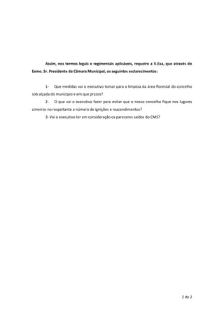 2 de 2
Assim, nos termos legais e regimentais aplicáveis, requeiro a V.Exa, que através do
Exmo. Sr. Presidente da Câmara Municipal, os seguintes esclarecimentos:
1- Que medidas vai o executivo tomar para a limpeza da área florestal do concelho
sob alçada do município e em que prazos?
2- O que vai o executivo fazer para evitar que o nosso concelho fique nos lugares
cimeiros no respeitante a número de ignições e reacendimentos?
3- Vai o executivo ter em consideração os pareceres saídos do CMS?
 