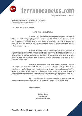 terranovanews.com                             Requerimento 02.2013 - TNNews

À Câmara Municipal de Vereadores de Terra Nova
Excelentíssimo Presidenteda Casa

Terra Nova, 01 de março de2013

                              Senhor Hélio Francisco Vinhas,

                          O Portal Terra Nova News vem respeitosamente à presença de
V.Exª., amparado na legislação pertinente ao tema (art. 5º, XXXIII, da Constituição Federal;
art. 24 da Lei n.º 9.784/99; arts. 22 e 23 da Lei n.º 8.159/91; e art. 32 do Decreto n.º
2.134/97) para requerer que nos seja prontamente fornecida informação oficial quando
solicitadas a este órgão.

                         Espera o requerente que os profissionais que atuam neste Portal
sejam recebidos e/ou tenham livre acesso (desde a sua devida identificação/credencial) às
dependências da Câmara Municipal de Vereadores de Terra Nova, bem como às sessões
ordinárias e/ou extraordinárias, além de eventos (fóruns, conferências, atos públicos, etc.)
realizados pela mesma.

                         Outrossim, esclarecemos que, o decurso do prazo de 5 dias do
recebimento da presente solicitação (art. 24. Lei n.º 9.784/99) sem que haja o seu
atendimento - ou fixação de prazo para atendimento - imporá a conclusão de que V.Exª. se
recusa a atender à solicitação do requerente (cujo direito de acesso é legal e
constitucionalmente amparado) e estará sujeito à responsabilização legal por sua omissão.

                         Para o recebimento de resposta, comunico o seguinte endereço
eletrônico: terranovanews@bol.com.br e os telefones: (75) 8272-4179 / 9858-7559.



                         Atenciosamente,



                                       Joelson Gama
                                        Editor Chefe
                                    terranovanews.com




Terra Nova News | O que você precisa saber!
 