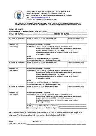 DEPARTAMENTO DE REGISTRO E CONTROLE ACADÊMICO - DERCA
COORDENADORIA DE MATRÍCULAS E CONTROLE ESCOLAR
NÚCLEO DE EMISSÃO DE DOCUMENTOS E DISPENSA DE DISCIPLINAS
E-MAIL: dercadocumentos@ufsm.br
Telefone: (55) 3220 8370 – ramal interno: 5851
REQUERIMENTO DE DISPENSA OU APROVEITAMENTO DE DISCIPLINAS
NOME DO ALUNO:_________________________________________________________________
N. DA MATRÍCULA DO CURSO ATUAL NA UFSM:_________________________________________
NOME DO CURSO:_______________________________CÓDIGO DO CURSO:__________________
1- Código da Disciplina: Nome da Disciplina a ser dispensada (UFSM): Não Preencher (DERCA)
Deferido ( )
Indeferido ( )
Disciplina utilizada para dispensar:____________________________________________
Justificativa: ( )Carga horária e conteúdo programático equivalente
( )Autodidata/Avaliação específica aplicada por Banca Examinadora
( )Aproveitamento como DCG. Total de CH: _______h.
( )Reingresso no mesmo curso. Aproveitar todas as aprovadas.
( ) Outra justificativa
Qual?_____________________________________________________________________
Instituição na qual foi realizada esta disciplina:___________________________________
Professor responsável pela disciplina dispensada:_________________________________
2- Código da Disciplina: Nome da Disciplina a ser dispensada (UFSM): Não Preencher (DERCA)
Deferido ( )
Indeferido ( )
Disciplina utilizada para dispensar:_____________________________________________
Justificativa: ( )Carga horária e conteúdo programático equivalente
( )Autodidata/Avaliação específica aplicada por Banca Examinadora
( )Aproveitamento como DCG. Total de CH: _______h.
( )Reingresso no mesmo curso. Aproveitar todas as aprovadas.
( ) Outra justificativa
Qual?_____________________________________________________________________
Instituição na qual foi realizada esta disciplina:___________________________________
Professor responsável pela disciplina dispensada:_________________________________
3- Código da Disciplina: Nome da Disciplina a ser dispensada (UFSM): Não Preencher (DERCA)
Deferido ( )
Indeferido ( )
Disciplina utilizada para dispensar:_____________________________________________
Justificativa: ( )Carga horária e conteúdo programático equivalente
( )Autodidata/Avaliação específica aplicada por Banca Examinadora
( )Aproveitamento como DCG. Total de CH: _______h.
( )Reingresso no mesmo curso. Aproveitar todas as aprovadas.
( ) Outra justificativa
Qual?_____________________________________________________________________
Instituição na qual foi realizada esta disciplina:___________________________________
Professor responsável pela disciplina dispensada:_________________________________
OBS.: Após análise da Coordenação, encaminhar ao DERCA histórico escolar que originou a
dispensa. Não é necessário enviar programas de disciplinas ao DERCA.
Data:____________________Ass. Aluno:______________________________________________
Ass. Do Coordenador:______________________________________________________________
 