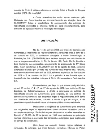 2 
*927C98BE00* 
927C98BE00 
quantia de R$ 615 milhões referente a Imposto Sobre a Renda da Pessoa Jurídica (IRPJ) não recolhido? 
- Quais procedimentos estão sendo adotados pelo Ministério das Comunicações no acompanhamento da situação fiscal da GLOBOPAR? Existe a possibilidade de cancelamento das outorgas de radiodifusão destinadas à empresa frente ao claro descumprimento, pela entidade, da legislação relativa à renovação de outorgas? 
JUSTIFICAÇÃO 
No dia 14 de abril de 2008, por meio de Decretos não numerados, a Presidência da República renovou, por quinze anos, a partir de 5 de outubro de 2007, a concessão outorgada à Globo Comunicação e Participações S.A. (GLOBOPAR) para explorar serviços de radiodifusão de sons e imagens nas cidades do Rio de Janeiro, São Paulo, Recife, Brasília e Belo Horizonte. As concessões, anteriormente de propriedade da TV Globo Ltda., foram transferidas à GLOBOPAR em 23 de agosto de 2005, conforme autorização exarada por Decreto não numerado desta mesma data. Portanto, esta renovação ocorrida em abril de 2008, referente ao período de 5 de outubro de 2007 a 5 de outubro de 2022, foi a primeira a ser firmada após a transferência das referidas outorgas à Globo Comunicação e Participações S.A. 
Como sabemos, por força do que prevê o parágrafo único do art. 67 da Lei n° 4.117, de 27 de agosto de 1962, que institui o Código Brasileiro de Telecomunicações, o direito a renovação de outorga de radiodifusão decorre do cumprimento, pela empresa, de seu contrato de concessão ou permissão, das exigências legais e regulamentares, bem como das finalidades educacionais, culturais e morais a que se obrigou, e de persistirem a possibilidade técnica e o interesse público em sua existência. Destacamos a exigência de cumprimento pela empresa das exigências legais e regulamentares como condição necessária para a renovação de outorga. Dentre tais regras, destacamos aquelas elencadas no Decreto n° 88.066, de 26 de janeiro de 1983, que estabelece as principais normas referentes à renovação das concessões outorgadas para exploração de serviço de radiodifusão. Com base no conjunto dessas regras relativas à renovação de outorgas, que inclui também normativos internos do Poder  