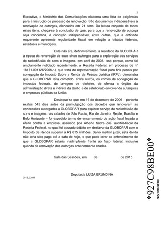 3 
*927C98BE00* 
927C98BE00 
Executivo, o Ministério das Comunicações elaborou uma lista de exigências para a instrução de processo de renovação. São documentos indispensáveis à renovação de outorgas, elencados em 21 itens. Da leitura conjunta de todos estes itens, chega-se à conclusão de que, para que a renovação de outorga seja concedida, é condição indispensável, entre outras, que a entidade requerente apresente regularidade fiscal em relação a tributos federais, estaduais e municipais. Esta não era, definitivamente, a realidade da GLOBOPAR à época da renovação de suas cinco outorgas para a exploração dos serviços de radiodifusão de sons e imagens, em abril de 2008. Isso porque, como foi amplamente noticiado recentemente, a Receita Federal, em processo de n° 18471.001126/2006-14 que trata de representação fiscal para fins penais por sonegação do Imposto Sobre a Renda da Pessoa Jurídica (IRPJ), demonstra que a GLOBOPAR teria cometido, entre outros, os crimes de sonegação de impostos federais, de lavagem de dinheiro, de ofensa a órgãos da administração direta e indireta da União e de estelionato envolvendo autarquias e empresas públicas da União. Destaque-se que em 16 de dezembro de 2006 – portanto exatos 545 dias antes da promulgação dos decretos que renovaram as concessões outorgadas à GLOBOPAR para explorar serviço de radiodifusão de sons e imagens nas cidades de São Paulo, Rio de Janeiro, Recife, Brasília e Belo Horizonte – foi expedido termo de encerramento de ação fiscal levada a efeito contra a empresa, assinado por Alberto Sodre Zile, auditor-fiscal da Receita Federal, no qual foi apurado débito em desfavor da GLOBOPAR com o Imposto de Renda superior a R$ 615 milhões. Salvo melhor juízo, esta dívida não teria sido paga até a data de hoje, o que pode levar ao entendimento de que a GLOBOPAR estaria inadimplente frente ao fisco federal, inclusive quando da renovação das outorgas anteriormente citadas. 
Sala das Sessões, em de de 2013. 
Deputada LUIZA ERUNDINA 
2013_22086 