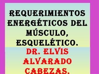 Requerimientos energéticos del músculo, esquelético. Dr. Elvis Alvarado Cabezas. 