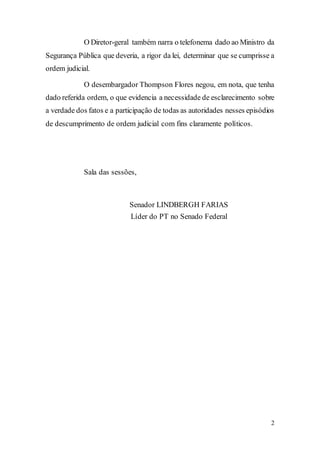 2
O Diretor-geral também narra o telefonema dado ao Ministro da
Segurança Pública que deveria, a rigor da lei, determinar que se cumprisse a
ordem judicial.
O desembargador Thompson Flores negou, em nota, que tenha
dado referida ordem, o que evidencia a necessidade de esclarecimento sobre
a verdade dos fatos e a participação de todas as autoridades nesses episódios
de descumprimento de ordem judicial com fins claramente políticos.
Sala das sessões,
Senador LINDBERGH FARIAS
Líder do PT no Senado Federal
 