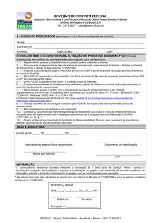 GOVERNO DO DISTRITO FEDERAL
Instituto do Meio Ambiente e dos Recursos Hídricos do Distrito Federal Brasília Ambiental
Gerência de Registro e Controle/SULFI
(61) 3214-5637 – cate@ibram.df.gov.br
6 – DADOS DO PROCURADOR (se houver) – com firma reconhecida em cartório:
NOME: _______________________________________________________________________________________________________________________________________
ENDEREÇO: _______________________________________________________________________________________________________________________________
BAIRRO:_________________________________ CIDADE/RA:______________________________________ CEP:____________________________________
CHECK-LIST DOS DOCUMENTOS PARA AUTUAÇÃO DO PROCESSO ADMINISTRATIVO (Cópias
autenticadas em cartório ou acompanhadas dos originais para conferência):
1. ( ) Requerimento, apenas o proprietário ou procurador podem preencher e assinar;
2. ( ) Comprovante de pagamento da taxa de análise de processos de Licenciamento Ambiental – Solicitar na Central
de Atendimento o cálculo da taxa (Decreto 17.805/1996);
3. ( ) Originais das publicações (página inteira dos jornais) no DODF e jornal de grande circulação (Correio Brasiliense
ou Jornal de Brasília).
4. ( ) RG e CPF do requerente ou do procurador com firma reconhecida; No caso de empresas que tenham sócios, RG
e CPF dos representantes legais;
5. ( ) CNPJ, CF/DF (Cadastro Fiscal do DF) e Contrato Social da empresa;
6 . ( ) Comprovar propriedade do imóvel (escritura definitiva), cessão de direitos ou contrato de locação de imóvel, ou
outro tipo de documento que comprove;
7. ( ) Planta SICAD, escala 1:10.000, com a demarcação da área do empreendimento, a ser retirada:
a) pessoalmente: na SEDHAB, no endereço Setor Comercial Sul, Quadra 06, Bloco “A”, 1º andar – Brasília/DF, CEP:
70.306-918, Telefones: (61)3214-4111 ou 3214-4108.
b) internet: (disponibilizada pela SEDHAB em http://www.sedhab.df.gov.br/desenvolvimento-urbano/gestao-da-
informacao-urbanas/mapas.html);
8. ( ) Outorga do direito de uso de água concedida pela ADASA, nos locais onde não houver rede pública de
abastecimento.
9. ( ) Memorial descritivo da atividade a ser implantada;
10.( ) Certidão ou documento da Administração Regional declarando que o local e o tipo do empreendimento ou
atividade estão em conformidade com a legislação aplicável ao uso e ocupação do solo (Resolução CONAMA
nº237/1997, art. 10, §1º).
11.( ) Estudo ambiental acompanhado de Anotação de Responsabilidade Técnica, caso necessário (a área técnica
definirá, dependendo do tipo da atividade licenciada).
DATA E ASSINATURA
BRASÍLIA-DF, ________ DE ______________________ DE___________
______________________________________________________ ________________________________________________
Assinatura da pessoa física responsável Documento de identificação
____________________________
Nome por extenso _______________________________
CPF
INFORMAÇÃO:
O Licenciamento Ambiental acontece mediante a concessão de 3 (três) tipos de Licença: Prévia - aprova a
localização/concepção; de Instalação - autoriza a implantação do projeto e as mediadas de controle ambiental; de
Operação - autoriza o início do funcionamento do projeto, com as condicionantes para operação.
* Os valores das taxas são calculados de acordo com os critérios do Decreto nº 17.805/1996 e com os valores constantes
do Decreto nº 33.041/2011.
SEPN 511 – Bloco C Edifício Bittar – Asa Norte – Térreo - CEP: 70.750-543
RECEBIDO / IBRAM
Data: ____/____/_____ às___h:___min
_______________ _______________
Matrícula Servidor
Protocolo nº ______________________
 