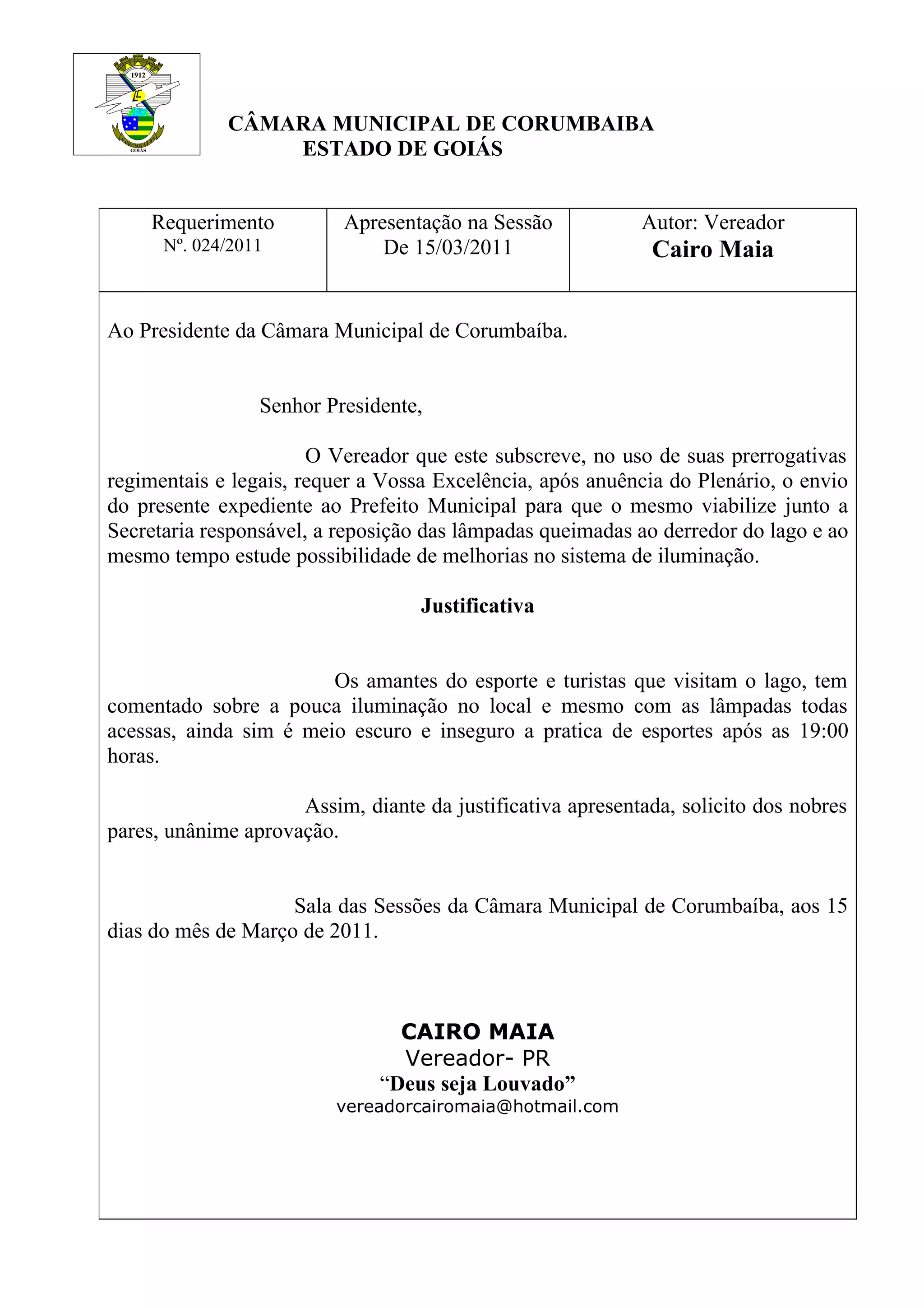 CÂMARA MUNICIPAL DE CORUMBAIBA
ESTADO DE GOIÁS
Requerimento Apresentação na Sessão Autor: Vereador
Nº. 024/2011 De 15/03/2011 Cairo Maia
Ao Presidente da Câmara Municipal de Corumbaíba.
Senhor Presidente,
O Vereador que este subscreve, no uso de suas prerrogativas
regimentais e legais, requer a Vossa Excelência, após anuência do Plenário, o envio
do presente expediente ao Prefeito Municipal para que o mesmo viabilize junto a
Secretaria responsável, a reposição das lâmpadas queimadas ao derredor do lago e ao
mesmo tempo estude possibilidade de melhorias no sistema de iluminação.
Justificativa
Os amantes do esporte e turistas que visitam o lago, tem
comentado sobre a pouca iluminação no local e mesmo com as lâmpadas todas
acessas, ainda sim é meio escuro e inseguro a pratica de esportes após as 19:00
horas.
Assim, diante da justificativa apresentada, solicito dos nobres
pares, unânime aprovação.
Sala das Sessões da Câmara Municipal de Corumbaíba, aos 15
dias do mês de Março de 2011.
CAIRO MAIA
Vereador- PR
“Deus seja Louvado”
vereadorcairomaia@hotmail.com